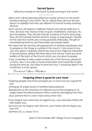 Sacred Space
reflective worship on the fourth Sunday evening in the month
-------------------Alison and I will be planning reflective worship services on the fourth
Sunday evening in the month. We’re calling these services Sacred
Space to highlight that they are different to normal Sunday evening
services.
Each service will explore a different theme and will be reflective in
tone. Services may feature times of quiet, meditations, exercises, rituals and displays. They will also include a mixture of hymns and songs.
They will not normally feature sermons, liturgy or long prayers. Themes
for the next few months are: Loving ourselves (February), The gift of
remembering (March) and Personality and prayer (April).
We hope that the services will appeal both to existing worshippers and
to people on the fringe or outside of the church. If you know of anyone who doesn’t regularly attend the church but might be interested
in Sacred Space, please tell them about the service. There are some
leaflets at the back of the church which you can give to people.
If you would like to help us plan or lead any of the services, please let
us know. Also, if you play a musical instrument and would like to play
during the services, we’d like to hear from you. It would be great if we
could form a music group.

David and Alison Hawthorn
Forgiving others is good for your heart
Forgiving people who have wronged you or even hurt you is good for
you.
Letting go of anger results in healthier blood pressure.
Researchers at the University of California found that hanging on to
anger raised the blood pressure which could be damaging over time.
Jesus warned that it is even more serious than that.
"If you forgive men when they sin against you, your heavenly Father will
also forgive you.
But if you do not forgive men their sins, your Father will not forgive you
your sins".
Matthew Ch. 6, verses 14-15.
Seen in the Ainsdale URC Village Church magazine.

16

 