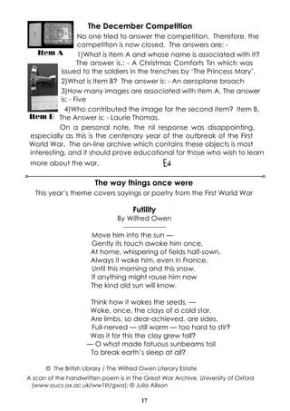 The December Competition
No one tried to answer the competition. Therefore, the
competition is now closed. The answers are: Item A
1)What is Item A and whose name is associated with it?
The answer is.: - A Christmas Comforts Tin which was
issued to the soldiers in the trenches by ‘The Princess Mary’.
2)What is Item B? The answer is: - An aeroplane broach
3)How many images are associated with Item A. The answer
is: - Five
4)Who contributed the image for the second item? Item B.
Item B The Answer is: - Laurie Thomas.
On a personal note, the nil response was disappointing,
especially as this is the centenary year of the outbreak of the First
World War. The on-line archive which contains these objects is most
interesting, and it should prove educational for those who wish to learn

Ed

more about the war.

The way things once were
This year’s theme covers sayings or poetry from the First World War

Futility
By Wilfred Owen
------------------Move him into the sun —
Gently its touch awoke him once,
At home, whispering of fields half-sown.
Always it woke him, even in France,
Until this morning and this snow.
If anything might rouse him now
The kind old sun will know.
Think how it wakes the seeds, —
Woke, once, the clays of a cold star.
Are limbs, so dear-achieved, are sides,
Full-nerved — still warm — too hard to stir?
Was it for this the clay grew tall?
— O what made fatuous sunbeams toil
To break earth’s sleep at all?
© The British Library / The Wilfred Owen Literary Estate
-------------------------------------

A scan of the handwritten poem is in The Great War Archive, University of Oxford
(www.oucs.ox.ac.uk/ww1lit/gwa); © Julia Allison
17

 