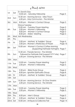 March 2014
1st

Sat

St. David's Day
10.00 am - Saturday Fellowship

2nd

Sun

10.30 am - Morning Service - Mike Tinson
6.00 pm - Holy Communion - The Minister

3rd

Mon

4th

5th
6th
7th

8.00 pm - Women’s Contact Group

Shrove Tuesday
10.00 am - Tuesday Prayer Meeting
Tue
2.00 pm - Women’s Fellowship
8.00 pm - Women’s Contact Group
8.00 pm - Elders’ Meeting
Wed Ash Wednesday
Thu
2.00 pm - Mothers’ & Toddlers’ Group
Fri
2.00 pm - Women’s World Day of Prayer

Page 3

Page 3
Page 3
Page 5
Page 3
Page 3

Page 4
Page 10

Sat

10.00 am - Women’s Contact Coffee Morning
(Supporting Fairtrade Fortnight) Page 7

9th

Sun

10.30 am - Parade Service - The Minister
Followed by Fairtrade Stall (support F/T F’nite) Page 7
6.00 pm - Evening Service - The Minister

10th

Mon

11th

Tue

8th

10.00 am - Tuesday Prayer Meeting
2.00 pm - Women’s Fellowship

Page 3
Page 5

2.30 pm - Bible Study Group
8.00 pm - Ignatian Spirituality Group

Page 4
Page 8

2.00 pm - Mothers’ & Toddlers’ Group

Page 4

12th Wed
13th

Thu

14th
15th

Fri
Sat

16th

Sun

17th

Mon

18th

Tue

19th
20th
21st
22nd

Wed
Thu
8.00 pm - Men’s Group
Fri
2.00 pm - Mothers’ & Toddlers’ Group
Sat 10.00 am - Antiques & Collectors Fair

10.30 am - Morning Service - Dr Clive Timehin
6.00 pm - Evening Service - The Minister
10.00 am - Tuesday Prayer Meeting
2.00 pm - Women’s Fellowship

18

Page 3
Page 5
Page 3
Page 4
Page 14

 
