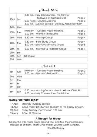 March 2014
10.30 am - Holy Communion - The Minister
Followed by Fairtrade Stall
Page 7
12.00 noon - Church Meeting
Page 3
6.00 pm - Evening Service - David & Alison Hawthorn

23rd

Sun

24th

Mon

25th

Tue

10.00 am - Tuesday Prayer Meeting
2.00 pm - Women’s Fellowship

Page 3
Page 5

26th Wed

6.30 pm - Worship Group

Page 4

27th

Thu

2.30 pm - Bible Study Group
8.00 pm - Ignatian Spirituality Group

Page 4
Page 8

28th

Fri

2.00 pm - Mothers’ & Toddlers’ Group

Page 4

29th
30th
31st

Sat
Sun BST Begins
Mon

April 2014
10.00 am - Tuesday Prayer Meeting
2.00 pm - Women’s Fellowship

1st

Tue

2nd

Wed

3rd
4th
5th

Thu
Fri
Sat

6th

Sun

Page 3
Page 5

10.30 am - Morning Service - Martin Wilcox, Child Aid
6.00 pm - Holy Communion - The Minister

DATES FOR YOUR DIARY
17 April
18 April
20 April
25 May

Maundy Thursday Service
Good Friday CTH Service 10.00am at the Rosary Church.
Easter Sunday. Communion 8.00 am
AGM. 12.00 noon

A Thought for Today
Notice the little minor things around you, and feel the inner beauty
through all of them. That's what makes your life worth living for.
Ritu Ghatourey
19

 