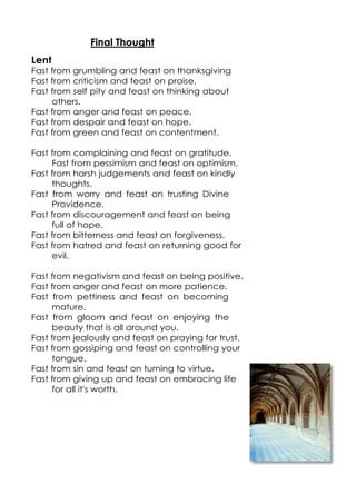 Final Thought
Lent
Fast from grumbling and feast on thanksgiving
Fast from criticism and feast on praise.
Fast from self pity and feast on thinking about
others.
Fast from anger and feast on peace.
Fast from despair and feast on hope.
Fast from green and feast on contentment.
Fast from complaining and feast on gratitude.
Fast from pessimism and feast on optimism.
Fast from harsh judgements and feast on kindly
thoughts.
Fast from worry and feast on trusting Divine
Providence.
Fast from discouragement and feast on being
full of hope.
Fast from bitterness and feast on forgiveness.
Fast from hatred and feast on returning good for
evil.
Fast from negativism and feast on being positive.
Fast from anger and feast on more patience.
Fast from pettiness and feast on becoming
mature.
Fast from gloom and feast on enjoying the
beauty that is all around you.
Fast from jealously and feast on praying for trust.
Fast from gossiping and feast on controlling your
tongue.
Fast from sin and feast on turning to virtue.
Fast from giving up and feast on embracing life
for all it's worth.

 