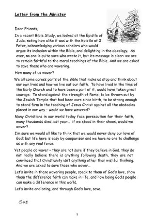 Letter from the Minister
Dear Friends,
In a recent Bible Study, we looked at the Epistle of
Jude: noting how alike it was with the Epistle of 2
Peter, acknowledging various scholars who would
argue its inclusion within the Bible, and delighting in the doxology. As
ever, no one is quite sure who wrote it, but its message is clear: we are
to remain faithful to the moral teachings of the Bible. And we are asked
to save those who are wavering.
How many of us waver?
We all come across parts of the Bible that make us stop and think about
our own lives and how we live out our faith. To have lived in the time of
the Early Church and to have been a part of it, would have taken great
courage. To stand against the strength of Rome, to be thrown out by
the Jewish Temple that had been ours since birth, to be strong enough
to stand firm in the teaching of Jesus Christ against all the obstacles
placed in our way – would we have wavered?
Many Christians in our world today face persecution for their faith,
many thousands died last year… if we stood in their shoes, would we
waver?
I’m sure we would all like to think that we would never deny our love of
God; but life here is easy by comparison and we have no one to challenge
us with any real force.
Yet people do waver – they are not sure if they believe in God, they do
not really believe there is anything following death, they are not
convinced that Christianity isn’t anything other than wishful thinking.
And we are asked to save those who waver…
Let’s invite in those wavering people, speak to them of God’s love, show
them the difference faith can make in life, and how being God’s people
can make a difference in this world.
Let’s invite and bring, and through God’s love, save.

1

 