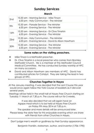 Sunday Services
March
2nd

10.30 am - Morning Service - Mike Tinson
6.00 pm - Holy Communion - The Minister

9th

10.30 am - Parade Service - The Minister
6.00 pm - Evening Service - The Minister

16th

10.30 am - Morning Service - Dr Clive Timehin
6.00 pm - Evening Service - The Minister

23rd

10.30 am - Holy Communion - The Minister
6.00 pm - Evening Service - David & Alison Hawthorn

30th

10.30 am - Morning Service - The Minister
6.00 pm - Evening Service - The Minister

Some notes on the visiting preachers.
v
v

v

Mike Tinson is a Methodist preacher.
Dr. Clive Timehin is a local preacher who comes from Bromley
Methodist Church. He is a member of the Methodist Council
Medical Committee. He has conducted Sunday worship at HFC
on many occasions.
David and Alison Hawthorn are members of HFC. David has
contributed articles for Catalyst. They are taking the lead in two
groups at HFC.

Churches Together in Hayes
At the January meeting, it was decided that the Lent Course this year
would once again follow the York Course of booklets as it did over
several years.
Meetings will be held in the small hall at Hayes Free Church starting on
Tuesday 11 March at 7.30 p.m. The course will run for 5 weeks.
It was also decided that we will again have an
Agape meal which is to be held at Hayes Free Church
on Friday 9th May 2014 at 7.00 p.m.
The speaker and more details will be announced later.
Please keep the date free for this enjoyable evening which we share
with friends from other Churches in Hayes.
Don't judge men's wealth or godliness by their Sunday appearance.
Benjamin Franklin, statesman, author, and inventor (1706-1790)
2

 