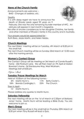 News of the Church Family
Announcements are welcome :BMD - Changes of address, etc.
Deaths
It is with deep regret we have to announce the
death of Rhoda Leeds aged 99 years on 9
February. She was the only remaining founder member of HFC. An
obituary will appear in next month’s magazine.
We offer of sincere condolences to her daughter Christine, her family
and other members of Rhoda’s family in this country and in Australia.
Your prayers would be appreciated for: Ruth Rees, Jessie Martin, and Helen Hebbs.

Church Meetings
The next Elders’ meeting will be on Tuesday, 4th March at 8.00 pm in
the small hall.
The next Church meeting will be on Sunday 23rd March at 12.00 noon
after the morning service.

Women's Contact Group
The Contact Group will be meeting on 3rd March at Connie Russell’s
home - 234 Pickhurst Lane. We will then meet on 7th April at Marion
Bowman’s home - 26 Stambourne Way, West Wickham.
Meetings start at 8.00 pm.

Sylvia Mack
Tuesday Prayer Meetings for March
Held at 10.00am at the following homes:4th Martin Nunn’s.
11th Betty Coster’s.
18th Brenda Cordingley’s.
25th The Church.
Then in April: 1st Martin Nunn’s.
Please address any queries to Martin Nunn.

Saturday Fellowship
The next meeting will be on the 1st of March at 2.30pm at Barbara
Jones’ home. Martin Nunn will be leading a Bible Study. You are
welcome to join us.

Men's Group
Our next meeting will be in the small hall on Thursday 20th March at
8.00 pm when Tony Russell will lead a Quiz.
3

 