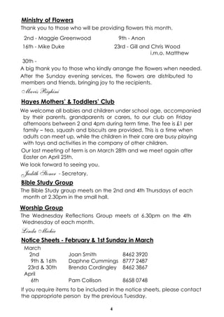 Ministry of Flowers
Thank you to those who will be providing flowers this month.
2nd - Maggie Greenwood

9th - Anon

16th - Mike Duke

23rd - Gill and Chris Wood
i.m.o. Matthew

30th A big thank you to those who kindly arrange the flowers when needed.
After the Sunday evening services, the flowers are distributed to
members and friends, bringing joy to the recipients.

Mavis Righini
Hayes Mothers’ & Toddlers’ Club
We welcome all babies and children under school age, accompanied
by their parents, grandparents or carers, to our club on Friday
afternoons between 2 and 4pm during term time. The fee is £1 per
family – tea, squash and biscuits are provided. This is a time when
adults can meet up, while the children in their care are busy playing
with toys and activities in the company of other children.
Our last meeting of term is on March 28th and we meet again after
Easter on April 25th.
We look forward to seeing you.

Judith Stoner

- Secretary.

Bible Study Group
The Bible Study group meets on the 2nd and 4th Thursdays of each
month at 2.30pm in the small hall.

Worship Group
The Wednesday Reflections Group meets at 6.30pm on the 4th
Wednesday of each month.

Linda Michie
Notice Sheets - February & 1st Sunday in March
March
2nd
9th & 16th
23rd & 30th
April
6th

Joan Smith
8462 3920
Daphne Cummings 8777 2487
Brenda Cordingley 8462 3867
Pam Collison

8658 0748

If you require items to be included in the notice sheets, please contact
the appropriate person by the previous Tuesday.
4

 