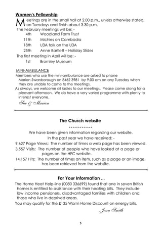 Women's Fellowship

M

eetings are in the small hall at 2.00 p.m., unless otherwise stated,
on Tuesdays and finish about 3.30 p.m.
The February meetings will be: 4th
Woodland Farm Trust
11th
Michies on Cambodia
18th
U3A talk on the U3A
25th
Anne Bartlett – Holiday Slides
The first meeting in April will be: 1st
Bromley Museum

MINI-AMBULANCE
Members who use the mini-ambulance are asked to phone
Marion Swanborough on 8462 3981 by 9.00 am on any Tuesday when
they are unable to come to the meetings.
As always, we welcome all ladies to our meetings. Please come along for a
pleasant afternoon. We do have a very varied programme with plenty to
interest everyone.

Sue & Marion
The Church website
------------We have been given information regarding our website.
In the past year we have received: 9,627 Page Views; The number of times a web page has been viewed.
3,557 Visits; The number of people who have looked at a page or
pages on the HFC website.
14,157 Hits; The number of times an item, such as a page or an image,
has been retrieved from the website.

For Your Information ...
The Home Heat Help-line (0080 336699) found that one in seven British
homes is entitled to assistance with their heating bills. They include
low income pensioners, disadvantaged families with children and
those who live in deprived areas.
You may qualify for the £135 Warm Home Discount on energy bills.

Joan Smith
5

 