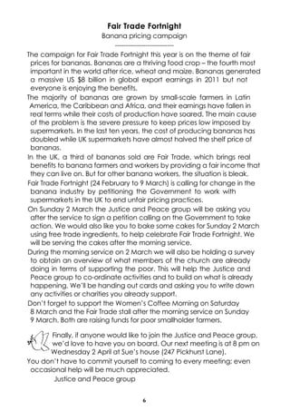 Fair Trade Fortnight
Banana pricing campaign
--------------------------The campaign for Fair Trade Fortnight this year is on the theme of fair
prices for bananas. Bananas are a thriving food crop – the fourth most
important in the world after rice, wheat and maize. Bananas generated
a massive US $8 billion in global export earnings in 2011 but not
everyone is enjoying the benefits.
The majority of bananas are grown by small-scale farmers in Latin
America, the Caribbean and Africa, and their earnings have fallen in
real terms while their costs of production have soared. The main cause
of the problem is the severe pressure to keep prices low imposed by
supermarkets. In the last ten years, the cost of producing bananas has
doubled while UK supermarkets have almost halved the shelf price of
bananas.
In the UK, a third of bananas sold are Fair Trade, which brings real
benefits to banana farmers and workers by providing a fair income that
they can live on. But for other banana workers, the situation is bleak.
Fair Trade Fortnight (24 February to 9 March) is calling for change in the
banana industry by petitioning the Government to work with
supermarkets in the UK to end unfair pricing practices.
On Sunday 2 March the Justice and Peace group will be asking you
after the service to sign a petition calling on the Government to take
action. We would also like you to bake some cakes for Sunday 2 March
using free trade ingredients, to help celebrate Fair Trade Fortnight. We
will be serving the cakes after the morning service.
During the morning service on 2 March we will also be holding a survey
to obtain an overview of what members of the church are already
doing in terms of supporting the poor. This will help the Justice and
Peace group to co-ordinate activities and to build on what is already
happening. We’ll be handing out cards and asking you to write down
any activities or charities you already support.
Don’t forget to support the Women’s Coffee Morning on Saturday
8 March and the Fair Trade stall after the morning service on Sunday
9 March. Both are raising funds for poor smallholder farmers.
Finally, if anyone would like to join the Justice and Peace group,
we’d love to have you on board. Our next meeting is at 8 pm on
Wednesday 2 April at Sue’s house (247 Pickhurst Lane).
You don’t have to commit yourself to coming to every meeting; even
occasional help will be much appreciated.
Justice and Peace group
6

 