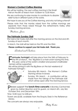 Women’s Contact Coffee Morning
We will be holding the next coffee morning in the Small
Hall on the 8th of March from 10.00am to 12.00 Noon.
We are continuing to raise monies to contribute to disaster
relief funds in different parts of the world.
We hope to see you at the Coffee Morning, and why not bring a friend?
Please note that the monies raised from the coffee mornings are
separate from those raised through the refreshments trolley after
Sunday morning services.

Barbara Jones
The Fairtrade Sunday Stall
We hold a fair trade stall after the morning service on the 2nd and 4th
Sunday of each month.
In March, the stall will be held on the 9th and the 23rd.
Please continue to support your fair trade stall. Thank you.

Richard and Barbara.

F

airtrade Fortnight will take place from the 24th of February to
the 9th of March. The “Big Brew is a main event during this time.
This year, some of the world’s smallest and poorest smallholder
farmers will be supported.
We will be joining in with the Big Brew on the last weekend of
Fairtrade Fortnight: ü
Saturday 8th March - The Women’s Coffee
Morning will be involved.
ü
Sunday, 9th March - A contribution will be
made from the takings of the Fairtrade stall
which will be open after the Morning Service.

P

lease support the lunch-time concerts in Bromley Central Hall,

given by Adrian Boynton and his guests, on March 6th, July 3rd,
October 2nd, and December 18th.
Time 12.00 noon to 2.00 pm.
Tickets are £5.00, available from the Enquiry Desk in the Reference
Library.
The concerts are always very enjoyable.

Betty Coster
7

 