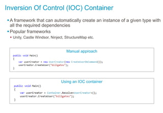 Inversion Of Control (IOC) Container
A framework that can automatically create an instance of a given type with
all the required dependencies
Popular frameworks
 Unity, Castle Windsor, Ninject, StructureMap etc.
Manual approach
Using an IOC container
 