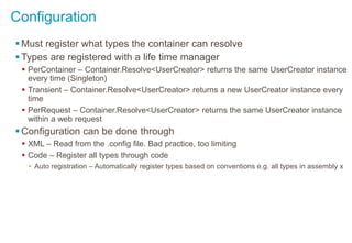 Configuration
Must register what types the container can resolve
Types are registered with a life time manager
 PerContainer – Container.Resolve<UserCreator> returns the same UserCreator instance
every time (Singleton)
 Transient – Container.Resolve<UserCreator> returns a new UserCreator instance every
time
 PerRequest – Container.Resolve<UserCreator> returns the same UserCreator instance
within a web request
Configuration can be done through
 XML – Read from the .config file. Bad practice, too limiting
 Code – Register all types through code
• Auto registration – Automatically register types based on conventions e.g. all types in assembly x
 