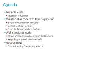 Agenda
Testable code
 Inversion of Control
Maintainable code with less duplication
 Single Responsibility Principle
 Extract Method Principle
 Execute Around Method Pattern
Well structured code
 Onion Architecture & N-Layered Architecture
 Ways to group and structure code
Reduce bugs
 Event Sourcing & replaying events
 
