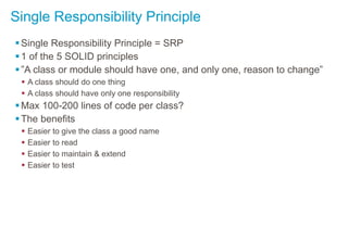 Single Responsibility Principle
Single Responsibility Principle = SRP
1 of the 5 SOLID principles
”A class or module should have one, and only one, reason to change”
 A class should do one thing
 A class should have only one responsibility
Max 100-200 lines of code per class?
The benefits
 Easier to give the class a good name
 Easier to read
 Easier to maintain & extend
 Easier to test
 