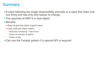 Summary
A class following the single responsibility principle is a class that does only
one thing and has only one reason to change
The opposite of SRP is a God-object
Benefits
 Easy to give the class a good name
 Less code per class means
• Reduced complexity = less errors
• Easier to maintain & extend
• Easier to test
Can use the Facade pattern if a special API is required
 