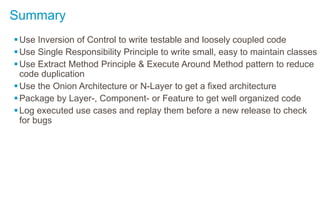 Summary
Use Inversion of Control to write testable and loosely coupled code
Use Single Responsibility Principle to write small, easy to maintain classes
Use Extract Method Principle & Execute Around Method pattern to reduce
code duplication
Use the Onion Architecture or N-Layer to get a fixed architecture
Package by Layer-, Component- or Feature to get well organized code
Log executed use cases and replay them before a new release to check
for bugs
 