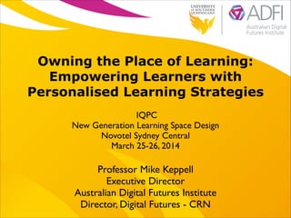 !
Owning the Place of Learning:
Empowering Learners with
Personalised Learning Strategies
IQPC	

New Generation Learning Space Design	

Novotel Sydney Central	

March 25-26, 2014
Professor Mike Keppell	

Executive Director 	

Australian Digital Futures Institute	

Director, Digital Futures - CRN
 