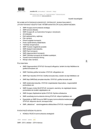 Vezetői összefoglaló
SMR - 2013. október – 2014.március
2.
AZ ALÁBBI AKTIVITÁSOKHOZ KONCEPCIÓT, ÉRTÉKELÉST, MUNKATANULMÁNYT,
LÁTVÁNYTERVEKET KÉSZÍTETTÜNK 147394 KARAKTER (74 OLDAL) MENNYISÉGBEN:
SMR Hungary kommunikációs stratégia;
SMR kamarai előadás;
SMR Hungary Bt. az Automotive Hungary-n storyboard;
AH értékelés;
Első sajtóesemény, sajtónap;
Film narráció;
Pihenő szigetek koncepció;
Porta- épület látvány átalakítások;
Tükörkép reorganizáció;
SMR Youtube megjelenés javaslat;
SMR Újságírói kabinetépítés;
SMR Flyer koncepció;
SMR cégprezentáció koncepció;
SMR Tükörkép koncepció és tördelési szabályok;
Vezetői kommunikációs tréning;
Nőnapi video narráció;
FOLYAMATBAN
SMR Cégprezentáció STATUS: Koncepció elfogadva, tartalmi és képi feltöltésre és
grafikai tervezésre vár
SMR Tükörkép grafikai tervezése: STATUS: elfogadásra vár.
SMR Flyer készítés STATUS: Grafikai tervezés kész, tartalmi és képi feltöltésre vár
SMR Napi SMR/Daily template készítés: STATUS: grafikai tervezés alatt
SMR oktatóvideó-készítés. STATUS: árajánlatadás folyamatban, megrendelőtől
pontosításra vár.
SMR Hungary imidzs filmSTÁTUS: koncepció, esemény- és vágóképek készen,
pontosításra és további vágóképekre vár
SMR Hungary Sajtókabinet építés STATUS: Áprilisra elhalasztva
SMR vezetőség kommunikációs tréning STATUS: időpont kijelölésre vár
Egyeztetés az SMR Group és SMR Hungary kommunikációs tevékenységéről
STATUS: időpontot várunk, koncepció kész
SMR „állásbörze” standmegjelenés előkészítése STATUS: megrendelésre vár
A KÖVETKEZŐ IDŐSZAK FELADATAI
KONZULTÁCIÓ A kommunikációs stratégiáról
 
