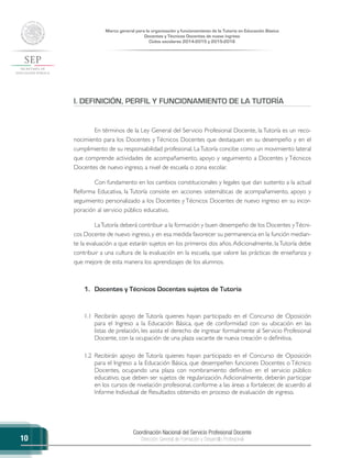 Coordinación Nacional del Servicio Profesional Docente
Dirección General de Formación y Desarrollo Profesional
Marco general para la organización y funcionamiento de la Tutoría en Educación Básica
Docentes y Técnicos Docentes de nuevo ingreso
Ciclos escolares 2014-2015 y 2015-2016
10
I. DEFINICIÓN, PERFIL Y FUNCIONAMIENTO DE LA TUTORÍA
En términos de la Ley General del Servicio Profesional Docente, la Tutoría es un reco-
nocimiento para los Docentes y Técnicos Docentes que destaquen en su desempeño y en el
cumplimiento de su responsabilidad profesional. LaTutoría concibe como un movimiento lateral
que comprende actividades de acompañamiento, apoyo y seguimiento a Docentes y Técnicos
Docentes de nuevo ingreso, a nivel de escuela o zona escolar.
Con fundamento en los cambios constitucionales y legales que dan sustento a la actual
Reforma Educativa, la Tutoría consiste en acciones sistemáticas de acompañamiento, apoyo y
seguimiento personalizado a los Docentes y Técnicos Docentes de nuevo ingreso en su incor-
poración al servicio público educativo.
LaTutoría deberá contribuir a la formación y buen desempeño de los Docentes yTécni-
cos Docente de nuevo ingreso, y en esa medida favorecer su permanencia en la función median-
te la evaluación a que estarán sujetos en los primeros dos años.Adicionalmente, laTutoría debe
contribuir a una cultura de la evaluación en la escuela, que valore las prácticas de enseñanza y
que mejore de esta manera los aprendizajes de los alumnos.
1.	 Docentes y Técnicos Docentes sujetos de Tutoría
1.1	 Recibirán apoyo de Tutoría quienes hayan participado en el Concurso de Oposición
para el Ingreso a la Educación Básica, que de conformidad con su ubicación en las
listas de prelación, les asista el derecho de ingresar formalmente al Servicio Profesional
Docente, con la ocupación de una plaza vacante de nueva creación o definitiva.
1.2	 Recibirán apoyo de Tutoría quienes hayan participado en el Concurso de Oposición
para el Ingreso a la Educación Básica, que desempeñen funciones Docentes o Técnico
Docentes, ocupando una plaza con nombramiento definitivo en el servicio público
educativo, que deben ser sujetos de regularización. Adicionalmente, deberán participar
en los cursos de nivelación profesional, conforme a las áreas a fortalecer, de acuerdo al
Informe Individual de Resultados obtenido en proceso de evaluación de ingreso.
 