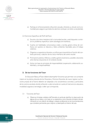 Coordinación Nacional del Servicio Profesional Docente
Dirección General de Formación y Desarrollo Profesional
Marco general para la organización y funcionamiento de la Tutoría en Educación Básica
Docentes y Técnicos Docentes de nuevo ingreso
Ciclos escolares 2014-2015 y 2015-2016
12
e)	 Participa en el funcionamiento eficaz de la escuela y fomenta su vínculo con la co-
munidad para asegurar que todos los alumnos concluyan con éxito su escolaridad.
2.2 Dominios Específicos del Perfil delTutor.
a)	 Escucha a los otros miembros de la comunidad escolar y está dispuesto a orien-
tar en problemas específicos sobre estrategias de enseñanza.
b)	 Cuenta con habilidades comunicativas orales y escritas, genera climas de con-
fianza con quienes se relaciona y lidera ambientes favorables para el trabajo
colectivo.
c)	 Organiza su experiencia docente y es eficaz para transmitirla en función del con-
texto personal y colectivo de los otros miembros del centro escolar.
d)	 Promueve la práctica reflexiva y analítica, genera escenarios y posibles soluciones
ante diversas situaciones en el contexto escolar.
e)	 Actúa con base en principios de responsabilidad, cooperación, colaboración, so-
lidaridad y corresponsabilidad.
3.	 De las funciones del Tutor
En Educación Básica, elTutor deberá desempeñar funciones que permitan una constante
mejora en la práctica docente de los Docentes yTécnicos Docentes de nuevo ingreso. Las fun-
ciones propias de la Tutoría deberán ser adaptadas a las características concretas y particulares
de los centros escolares donde se llevarán a cabo, tomando en cuenta el nivel, servicio educativo,
modalidad, asignatura, tecnología o taller que corresponda.
3.1	 Funciones delTutor
a)	 Observar el trabajo cotidiano delTutorado, en particular planificar la observación de
algunas de sus clases, y, con base en su experiencia como docente, brindarle retroali-
mentación en una relación de diálogo y respeto profesional,con las recomendaciones
que considere pertinentes para mejorar su desempeño al interior del aula.
 