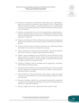 Coordinación Nacional del Servicio Profesional Docente
Dirección General de Formación y Desarrollo Profesional
Marco general para la organización y funcionamiento de la Tutoría en Educación Básica
Docentes y Técnicos Docentes de nuevo ingreso
Ciclos escolares 2014-2015 y 2015-2016
13
b)	 Compartir su experiencia y conocimientos relacionados con los aprendizajes a
lograr por los alumnos, los elementos que estructuran el Plan y Programas de
Estudio, las distintas estrategias y situaciones didácticas para su implementación
en el aula y en el contexto particular, con énfasis en la lectura, escritura y pensa-
miento matemático.
c)	 Estimular el conocimiento de las formas de pensamiento, comportamiento y
estilos de aprendizaje de los alumnos, con la finalidad de que el Tutorado desa-
rrolle las estrategias didácticas pertinentes en el contexto sociocultural al que
pertenecen sus alumnos.
d)	 Proponer a los Docentes oTécnicos Docentes de nuevo ingreso estrategias que
favorezcan la permanencia, la promoción de grado y la eficiencia terminal de los
alumnos.
e)	 Orientar al Tutorado sobre la importancia de contar con evidencias del trabajo
desarrollado con sus alumnos a lo largo del ciclo escolar.
f)	 Facilitar al Tutorado el conocimiento de herramientas y técnicas de evaluación
para verificar el avance y el logro del aprendizaje de los alumnos.
g)	 Diseñar y sugerir estrategias para que el Docente y Técnico Docente de nuevo
ingreso se sitúe en el contexto escolar, a efecto de que observe las formas de
organización, funcionamiento y normas que rigen a la escuela, de tal manera que
se integre y contribuya al desarrollo escolar.
h)	 Compartir la reflexión sobre las estrategias para la organización y aprovecha-
miento efectivo del tiempo escolar.
i)	 Recomendar distintas formas de comunicación del Docente yTécnico Docente
de nuevo ingreso con las familias de los alumnos, con base en el conocimiento y
experiencia sobre la comunidad.
j)	 Invitar al Docente y Técnico Docente de nuevo ingreso a valorar de manera
constante sus avances, identificar sus áreas de oportunidad y proponer acciones
para atenderlas.
k)	 Exhortar al Tutorado a identificar sus necesidades de capacitación, actualización
y superación, con la finalidad de que haga una valoración y tome decisiones que
favorezcan su desarrollo profesional.
l)	 Ordenar y registrar los avances y logros de laTutoría que lleva a cabo.
 