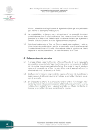 Coordinación Nacional del Servicio Profesional Docente
Dirección General de Formación y Desarrollo Profesional
Marco general para la organización y funcionamiento de la Tutoría en Educación Básica
Docentes y Técnicos Docentes de nuevo ingreso
Ciclos escolares 2014-2015 y 2015-2016
16
torado a establecer asuntos prioritarios de la práctica docente que sean pertinentes
para mejorar su desempeño frente a grupo.
5.8	 Las observaciones y el diálogo posterior se desarrollarán con un sentido de respeto
profesional entre pares. Es responsabilidad delTutor conversar con elTutorado, antes
y después de la observación, para establecer un clima de confianza que le permita al
Docente oTécnico Docente de nuevo ingreso sentirse acompañado.
5.9	 Cuando así lo determinen, el Tutor y el Tutorado podrán tener reuniones y conversa-
ciones de carácter profesional para atender las necesidades específicas del trabajo del
Tutorado. La relación de colaboración cotidiana entre ambos es imprescindible para la
mejora de las prácticas de enseñanza, y es parte fundamental de laTutoría.
6.	 De las reuniones de tutorados
6.1	 A lo largo del ciclo escolar los Docentes oTécnicos Docentes de nuevo ingreso de la
zona escolar, a convocatoria del Supervisor Escolar, tendrán reuniones con la finalidad
de intercambiar experiencias, inquietudes, formas de organizar e impartir las clases,
maneras de interacción con suTutor y el resto del personal de la escuela, así como los
vínculos y relaciones con los padres de familia.
6.2	 Los Supervisores Escolares programarán los espacios y horarios más favorables para
estas reuniones, de tal manera que no se trastoque la normalidad mínima de opera-
ción de la escuela.
6.3	 En contraparte, los tutores de la zona escolar tendrán también reuniones para inter-
cambiar puntos de vista y experiencias sobre la labor deTutoría que tienen a su cargo,
realizándolas en los días, horarios y lugares programados por el Supervisor Escolar, sin
trastocar la normalidad mínima de operación de las escuelas.
 
