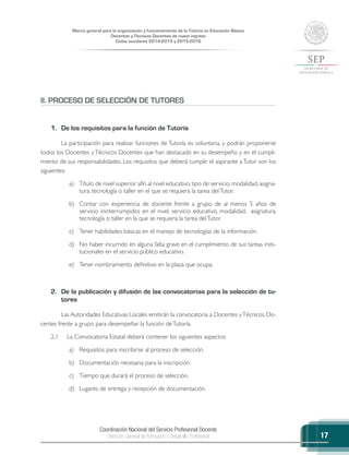 Coordinación Nacional del Servicio Profesional Docente
Dirección General de Formación y Desarrollo Profesional
Marco general para la organización y funcionamiento de la Tutoría en Educación Básica
Docentes y Técnicos Docentes de nuevo ingreso
Ciclos escolares 2014-2015 y 2015-2016
17
II. PROCESO DE SELECCIÓN DE TUTORES
1.	 De los requisitos para la función de Tutoría
La participación para realizar funciones de Tutoría es voluntaria, y podrán proponerse
todos los Docentes y Técnicos Docentes que han destacado en su desempeño y en el cumpli-
miento de sus responsabilidades. Los requisitos que deberá cumplir el aspirante a Tutor son los
siguientes:
a)	 Título de nivel superior afín al nivel educativo, tipo de servicio, modalidad, asigna-
tura, tecnología o taller en el que se requiera la tarea delTutor.
b)	 Contar con experiencia de docente frente a grupo de al menos 5 años de
servicio ininterrumpidos en el nivel, servicio educativo, modalidad, asignatura,
tecnología o taller en la que se requiera la tarea delTutor.
c)	 Tener habilidades básicas en el manejo de tecnologías de la información.
d)	 No haber incurrido en alguna falta grave en el cumplimiento de sus tareas insti-
tucionales en el servicio público educativo.
e)	 Tener nombramiento definitivo en la plaza que ocupa.
2.	 De la publicación y difusión de las convocatorias para la selección de tu-
tores
Las Autoridades Educativas Locales emitirán la convocatoria a Docentes yTécnicos Do-
centes frente a grupo para desempeñar la función deTutoría.
2.1	 La Convocatoria Estatal deberá contener los siguientes aspectos:
a)	 Requisitos para inscribirse al proceso de selección.
b)	 Documentación necesaria para la inscripción.
c)	 Tiempo que durará el proceso de selección.
d)	 Lugares de entrega y recepción de documentación.
 