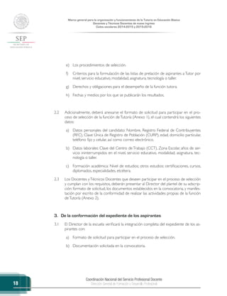 Coordinación Nacional del Servicio Profesional Docente
Dirección General de Formación y Desarrollo Profesional
Marco general para la organización y funcionamiento de la Tutoría en Educación Básica
Docentes y Técnicos Docentes de nuevo ingreso
Ciclos escolares 2014-2015 y 2015-2016
18
e)	 Los procedimientos de selección.
f)	 Criterios para la formulación de las listas de prelación de aspirantes a Tutor por
nivel, servicio educativo, modalidad, asignatura, tecnología o taller.
g)	 Derechos y obligaciones para el desempeño de la función tutora.
h)	 Fechas y medios por los que se publicarán los resultados.
2.2	 Adicionalmente, deberá anexarse el formato de solicitud para participar en el pro-
ceso de selección de la función deTutoría (Anexo 1), el cual contendrá los siguientes
datos:
a)	 Datos personales del candidato: Nombre, Registro Federal de Contribuyentes
(RFC), Clave Única de Registro de Población (CURP), edad, domicilio particular,
teléfono fijo y celular, así como correo electrónico.
b)	 Datos laborales: Clave del Centro de Trabajo (CCT), Zona Escolar, años de ser-
vicio ininterrumpidos en el nivel, servicio educativo, modalidad, asignatura, tec-
nología o taller.
c)	 Formación académica: Nivel de estudios; otros estudios: certificaciones, cursos,
diplomados, especialidades, etcétera.
2.3	 Los Docentes yTécnicos Docentes que deseen participar en el proceso de selección
y cumplan con los requisitos, deberán presentar al Director del plantel de su adscrip-
ción: formato de solicitud, los documentos establecidos en la convocatoria, y manifes-
tación por escrito de la conformidad de realizar las actividades propias de la función
deTutoría (Anexo 2).
3.	 De la conformación del expediente de los aspirantes
3.1	 El Director de la escuela verificará la integración completa del expediente de los as-
pirantes con:
a)	 Formato de solicitud para participar en el proceso de selección.
b)	 Documentación solicitada en la convocatoria.
 