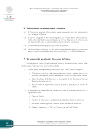 Coordinación Nacional del Servicio Profesional Docente
Dirección General de Formación y Desarrollo Profesional
Marco general para la organización y funcionamiento de la Tutoría en Educación Básica
Docentes y Técnicos Docentes de nuevo ingreso
Ciclos escolares 2014-2015 y 2015-2016
22
6.	 De los criterios para la entrega de resultados
6.1	 El Director de la escuela informará a los aspirantes cuando hayan sido seleccionados
para la función deTutoría.
6.2	 El Comité Colegiado de Revisión entregará los expedientes de los tutores seleccio-
nados a las Autoridades Educativas Locales al término del proceso de selección. Los
correspondientes a los no seleccionados se devolverán a los interesados.
6.3	 Los expedientes serán agrupados por orden de prelación.
6.4	 Las Autoridades Educativas Locales serán responsables de registrar a los tutores
electos en el Sistema Nacional de Registro del Servicio Profesional Docente.
7.	 Del seguimiento y evaluación del proceso de Tutoría
El seguimiento y evaluación del proceso de Tutoría es fundamental para obtener infor-
mación que permita mejorar las acciones desarrolladas.
7.1	 Los resultados del seguimiento y la evaluación de laTutoría serán la base para:
a)	 Obtener información y evidencias que permitan ajustar y mejorar las acciones,
procesos, materiales de apoyo y opciones de formación profesional de tutores.
b)	 Valorar la eficacia de la Tutoría en el desempeño de los Docentes y Técnicos
Docentes de nuevo ingreso.
c)	 Planear, diseñar e implementar acciones de política general para la función de
Tutoría.
7.2	 El seguimiento y la evaluación del proceso de Tutoría se realizará considerando los
siguientes insumos:
a)	 Planes deTutoría.
b)	 Registros de observación y análisis de la práctica docente de los tutorados.
c)	 Resultados obtenidos por los tutorados en los procesos de evaluación.
d)	 Reportes elaborados porTutores yTutorados al final de laTutoría.
 
