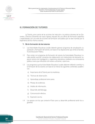 Coordinación Nacional del Servicio Profesional Docente
Dirección General de Formación y Desarrollo Profesional
Marco general para la organización y funcionamiento de la Tutoría en Educación Básica
Docentes y Técnicos Docentes de nuevo ingreso
Ciclos escolares 2014-2015 y 2015-2016
24
III. FORMACIÓN DE TUTORES
La Tutoría, como parte de las acciones de inducción a la práctica docente de los Do-
centes y Técnicos Docentes de nuevo ingreso, requiere de una oferta de formación específica
y especializada, con una serie de acciones de formación articuladas que se vean nutridas por la
experiencia de los mismos tutores.
1.	 De la formación de los tutores
1.1	 Las Autoridades Educativas Locales deberán generar programas de actualización, ca-
pacitación y formación de tutores, con base en las disposiciones que emita la Secreta-
ría de Educación Pública.
1.2	 Para contar con programas de formación de tutores, las Autoridades Educativas Lo-
cales podrán suscribir convenios de colaboración con instituciones de educación su-
perior, centros de investigación y organismos educativos, mediante una convocatoria
pública, misma que difundirán de manera suficiente y oportuna.
1.3	 Los programas que las Autoridades Educativas Locales elaboren deberán contribuir a
la formación de los tutores con base en al menos los siguientes contenidos académi-
cos:
a)	 Importancia de laTutoría para la enseñanza.
b)	 Técnicas de observación.
c)	 Aprendizaje profesional entre pares.
d)	 Manejo de evidencias.
e)	 Análisis de información.
f)	 Desarrollo del liderazgo.
g)	 Comunicación efectiva.
h)	 Expresión escrita.
1.4	 Los apoyos con los que contará el Tutor para su desarrollo profesional serán los si-
guientes:
 