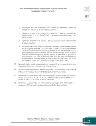 Coordinación Nacional del Servicio Profesional Docente
Dirección General de Formación y Desarrollo Profesional
Marco general para la organización y funcionamiento de la Tutoría en Educación Básica
Docentes y Técnicos Docentes de nuevo ingreso
Ciclos escolares 2014-2015 y 2015-2016
25
a)	 Manual para el Tutor, que determine sus funciones, procedimientos y formas de
relación con elTutorado de manera clara y sencilla.
b)	 Talleres de formación de tutores, con duración de 20 horas, y contenidos ge-
nerales propios de la función de Tutoría, y con apartados específicos para cada
nivel educativo.
c)	 Diplomado para tutores, de mínimo 120 horas, diseñado para el fortalecimiento
de la función tutora.
d)	 Plataforma virtual, que integre y administre correcta y eficientemente diversos
recursos digitales de interés común, haciendo posible un conjunto de relaciones
e intercambios en red de una manera ágil y segura. El uso del correo electrónico,
la posibilidad de compartir recursos didácticos diversos como videos de expe-
riencias docentes, bibliografía, o prácticas exitosas, la generación de grupos con
intereses particulares, foros de discusión, entre otros recursos virtuales, generan
la posibilidad de establecer redes de comunicación eficaces como una forma
más de formación en el trabajo colaborativo de tutores y tutorados.
1.5	 La difusión de los programas de actualización, capacitación y formación de tutores se
realizará por diferentes medios, al inicio del ciclo escolar.
1.6	 Las modalidades de formación deberán responder a las necesidades particulares de
cada nivel, servicio educativo, modalidad, asignatura, tecnología y taller.
1.7	 La capacitación presencial deberá tomar en cuenta el cumplimiento de la normalidad
mínima de operación escolar, por lo que deberá realizarse antes del inicio del ciclo
escolar, en contra turno o bien en sesiones sabatinas.
1.8	 La formación considerará el uso intensivo de las tecnologías de la información y co-
municación (TIC), las cuales facilitarán el proceso de formación delTutor.
 