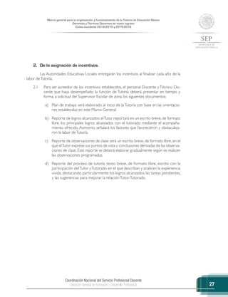 Coordinación Nacional del Servicio Profesional Docente
Dirección General de Formación y Desarrollo Profesional
Marco general para la organización y funcionamiento de la Tutoría en Educación Básica
Docentes y Técnicos Docentes de nuevo ingreso
Ciclos escolares 2014-2015 y 2015-2016
27
2.	 De la asignación de incentivos.
Las Autoridades Educativas Locales entregarán los incentivos al finalizar cada año de la
labor deTutoría.
2.1	 Para ser acreedor de los incentivos establecidos, el personal Docente y Técnico Do-
cente que haya desempeñado la función de Tutoría deberá presentar en tiempo y
forma, a solicitud del Supervisor Escolar de zona, los siguientes documentos:
a)	 Plan de trabajo: será elaborado al inicio de laTutoría con base en las orientacio-
nes establecidas en este Marco General.
b)	 Reporte de logros alcanzados:elTutor reportará en un escrito breve, de formato
libre, los principales logros alcanzados con el tutorado mediante el acompaña-
miento ofrecido. Asimismo, señalará los factores que favorecieron y obstaculiza-
ron la labor deTutoría.
c)	 Reporte de observaciones de clase: será un escrito breve, de formato libre, en el
que elTutor exprese sus puntos de vista y conclusiones derivadas de las observa-
ciones de clase. Este reporte se deberá elaborar gradualmente según se realicen
las observaciones programadas.
d)	 Reporte del proceso de tutoría: texto breve, de formato libre, escrito con la
participación delTutor yTutorado en el que describan y analicen la experiencia
vivida, destacando particularmente los logros alcanzados, las tareas pendientes,
y las sugerencias para mejorar la relación Tutor-Tutorado.
 