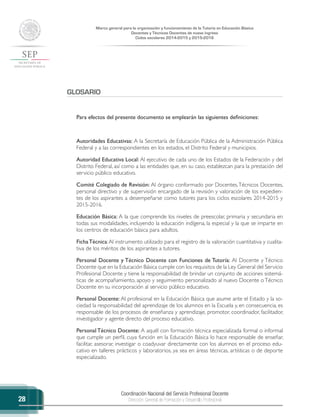 Coordinación Nacional del Servicio Profesional Docente
Dirección General de Formación y Desarrollo Profesional
Marco general para la organización y funcionamiento de la Tutoría en Educación Básica
Docentes y Técnicos Docentes de nuevo ingreso
Ciclos escolares 2014-2015 y 2015-2016
28
GLOSARIO
Para efectos del presente documento se emplearán las siguientes definiciones:
Autoridades Educativas: A la Secretaría de Educación Pública de la Administración Pública
Federal y a las correspondientes en los estados, el Distrito Federal y municipios.
Autoridad Educativa Local: Al ejecutivo de cada uno de los Estados de la Federación y del
Distrito Federal, así como a las entidades que, en su caso, establezcan para la prestación del
servicio público educativo.
Comité Colegiado de Revisión: Al órgano conformado por Docentes,Técnicos Docentes,
personal directivo y de supervisión encargado de la revisión y valoración de los expedien-
tes de los aspirantes a desempeñarse como tutores para los ciclos escolares 2014-2015 y
2015-2016.
Educación Básica: A la que comprende los niveles de preescolar, primaria y secundaria en
todas sus modalidades, incluyendo la educación indígena, la especial y la que se imparte en
los centros de educación básica para adultos.
FichaTécnica:Al instrumento utilizado para el registro de la valoración cuantitativa y cualita-
tiva de los méritos de los aspirantes a tutores.
Personal Docente y Técnico Docente con Funciones de Tutoría: Al Docente y Técnico
Docente que en la Educación Básica cumple con los requisitos de la Ley General del Servicio
Profesional Docente y tiene la responsabilidad de brindar un conjunto de acciones sistemá-
ticas de acompañamiento, apoyo y seguimiento personalizado al nuevo Docente o Técnico
Docente en su incorporación al servicio público educativo.
Personal Docente: Al profesional en la Educación Básica que asume ante el Estado y la so-
ciedad la responsabilidad del aprendizaje de los alumnos en la Escuela y, en consecuencia, es
responsable de los procesos de enseñanza y aprendizaje, promotor, coordinador, facilitador,
investigador y agente directo del proceso educativo.
Personal Técnico Docente: A aquél con formación técnica especializada formal o informal
que cumple un perfil, cuya función en la Educación Básica lo hace responsable de enseñar,
facilitar, asesorar, investigar o coadyuvar directamente con los alumnos en el proceso edu-
cativo en talleres prácticos y laboratorios, ya sea en áreas técnicas, artísticas o de deporte
especializado.
 