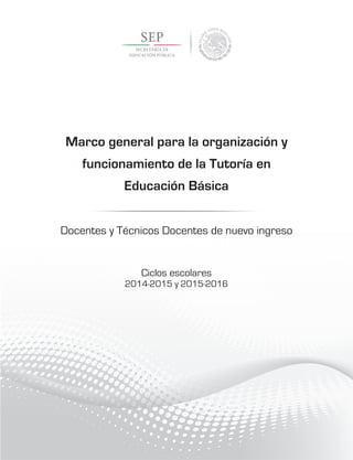 Marco general para la organización y
funcionamiento de la Tutoría en
Educación Básica
Docentes y Técnicos Docentes de nuevo ingreso
Ciclos escolares
2014-2015 y 2015-2016
 