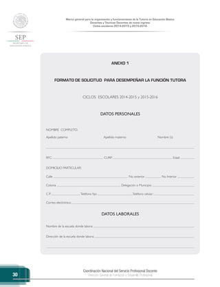 Coordinación Nacional del Servicio Profesional Docente
Dirección General de Formación y Desarrollo Profesional
Marco general para la organización y funcionamiento de la Tutoría en Educación Básica
Docentes y Técnicos Docentes de nuevo ingreso
Ciclos escolares 2014-2015 y 2015-2016
30
ANEXO 1
FORMATO DE SOLICITUD PARA DESEMPEÑAR LA FUNCIÓN TUTORA
CICLOS ESCOLARES 2014-2015 y 2015-2016
DATOS PERSONALES
NOMBRE COMPLETO:
Apellido paterno Apellido materno Nombre (s)
RFC: CURP: Edad:
DOMICILIO PARTICULAR:
Calle No. exterior No. Interior
Colonia Delegación o Municipio
C.P. Teléfono fijo: Teléfono celular:
Correo electrónico:
DATOS LABORALES
Nombre de la escuela donde labora:
Dirección de la escuela donde labora:
 