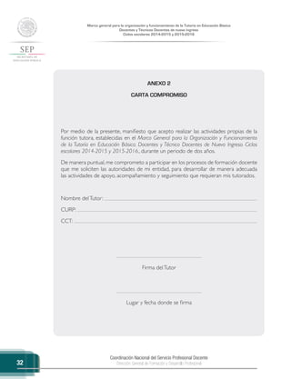 Coordinación Nacional del Servicio Profesional Docente
Dirección General de Formación y Desarrollo Profesional
Marco general para la organización y funcionamiento de la Tutoría en Educación Básica
Docentes y Técnicos Docentes de nuevo ingreso
Ciclos escolares 2014-2015 y 2015-2016
32
ANEXO 2
CARTA COMPROMISO
Por medio de la presente, manifiesto que acepto realizar las actividades propias de la
función tutora, establecidas en el Marco General para la Organización y Funcionamiento
de la Tutoría en Educación Básica. Docentes y Técnico Docentes de Nuevo Ingreso. Ciclos
escolares 2014-2015 y 2015-2016., durante un periodo de dos años.
De manera puntual,me comprometo a participar en los procesos de formación docente
que me soliciten las autoridades de mi entidad, para desarrollar de manera adecuada
las actividades de apoyo, acompañamiento y seguimiento que requieran mis tutorados.
Nombre delTutor:
CURP:
CCT:
Firma delTutor
Lugar y fecha donde se firma
 