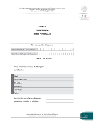 Coordinación Nacional del Servicio Profesional Docente
Dirección General de Formación y Desarrollo Profesional
Marco general para la organización y funcionamiento de la Tutoría en Educación Básica
Docentes y Técnicos Docentes de nuevo ingreso
Ciclos escolares 2014-2015 y 2015-2016
33
ANEXO 3
FICHA TÉCNICA
DATOS PERSONALES
Nombre y apellidos del aspirante
Registro Federal de Contribuyentes
Clave Única del Registro de Población
DATOS LABORALES
Clave del Centro de Trabajo de Adscripción:
Zona Escolar:
Siesnecesariollenedoscampos
Nivel:
Servicio Educativo:
Modalidad:
Asignatura:
Tecnología:
Taller:
Función (Docente o Técnico Docente):
Años ininterrumpidos en la función:
 