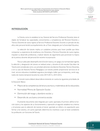 Coordinación Nacional del Servicio Profesional Docente
Dirección General de Formación y Desarrollo Profesional
Marco general para la organización y funcionamiento de la Tutoría en Educación Básica
Docentes y Técnicos Docentes de nuevo ingreso
Ciclos escolares 2014-2015 y 2015-2016
7
INTRODUCCIÓN
La Tutoría, como lo establece la Ley General del Servicio Profesional Docente, tiene el
objeto de fortalecer las capacidades, conocimientos y competencias del Personal Docente y
Técnico Docente de nuevo ingreso al Servicio Profesional Docente. Durante un periodo de dos
años, este personal tendrá acompañamiento de unTutor designado por la Autoridad Educativa.
La selección de tutores implica un cuidadoso proceso para hacer posible que éstos
compartan su experiencia de enseñanza a los Docentes yTécnicos Docentes de nuevo ingreso,
impulsen su desarrollo profesional, y realicen labores de seguimiento para promover la mejora
de la práctica docente del personal de reciente incorporación.
Para un adecuado desempeño de la función tutora,y en apego a la normatividad vigente,
la selección y designación de tutores se realizará antes y durante el ciclo escolar. Esta labor de
Tutoría será considerada como una actividad adicional a las labores Docentes,Técnico Docentes,
o en su caso de Asesoría Técnico Pedagógica. Los tutores podrán proporcionar servicios en el
nivel, servicio educativo, modalidad, asignatura, tecnología o taller que corresponda, y serán asig-
nados de manera temporal durante los ciclos 2014-2015 y 2015-2016.
La función tutora deberá desarrollarse teniendo en cuenta las siguientes prioridades de
la Educación Básica:
•	 Mejora de las competencias de lectura,escritura y matemáticas de los educandos;
•	 Normalidad Mínima de Operación Escolar;
•	 Disminución del rezago y abandono escolar; y
•	 Desarrollo de una buena convivencia escolar.
El presente documento está integrado por cuatro apartados. El primero define la fun-
ción tutora y los aspectos de su funcionamiento y operación; el segundo establece los criterios
y el proceso para la selección de tutores; el tercer apartado se refiere a la capacitación para
formar a los tutores, y el cuarto apartado determina los incentivos a que se harán acreedores
los profesores con funciones deTutoría.
 