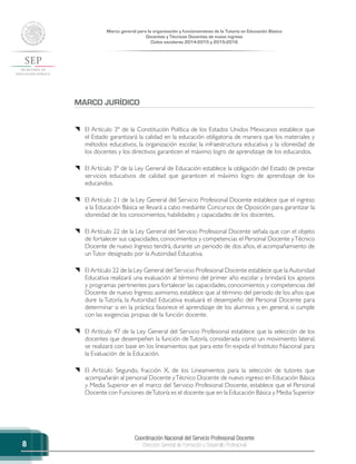 Coordinación Nacional del Servicio Profesional Docente
Dirección General de Formación y Desarrollo Profesional
Marco general para la organización y funcionamiento de la Tutoría en Educación Básica
Docentes y Técnicos Docentes de nuevo ingreso
Ciclos escolares 2014-2015 y 2015-2016
8
MARCO JURÍDICO
{{ El Artículo 3º de la Constitución Política de los Estados Unidos Mexicanos establece que
el Estado garantizará la calidad en la educación obligatoria de manera que los materiales y
métodos educativos, la organización escolar, la infraestructura educativa y la idoneidad de
los docentes y los directivos garanticen el máximo logro de aprendizaje de los educandos.
{{ El Artículo 3º de la Ley General de Educación establece la obligación del Estado de prestar
servicios educativos de calidad que garanticen el máximo logro de aprendizaje de los
educandos.
{{ El Artículo 21 de la Ley General del Servicio Profesional Docente establece que el ingreso
a la Educación Básica se llevará a cabo mediante Concursos de Oposición para garantizar la
idoneidad de los conocimientos, habilidades y capacidades de los docentes,
{{ El Artículo 22 de la Ley General del Servicio Profesional Docente señala que con el objeto
de fortalecer sus capacidades, conocimientos y competencias el Personal Docente yTécnico
Docente de nuevo Ingreso tendrá, durante un periodo de dos años, el acompañamiento de
unTutor designado por la Autoridad Educativa.
{{ El Artículo 22 de la Ley General del Servicio Profesional Docente establece que la Autoridad
Educativa realizará una evaluación al término del primer año escolar y brindará los apoyos
y programas pertinentes para fortalecer las capacidades, conocimientos y competencias del
Docente de nuevo Ingreso; asimismo, establece que al término del periodo de los años que
dure la Tutoría, la Autoridad Educativa evaluará el desempeño del Personal Docente para
determinar si en la práctica favorece el aprendizaje de los alumnos y, en general, si cumple
con las exigencias propias de la función docente.
{{ El Artículo 47 de la Ley General del Servicio Profesional establece que la selección de los
docentes que desempeñen la función de Tutoría, considerada como un movimiento lateral,
se realizará con base en los lineamientos que para este fin expida el Instituto Nacional para
la Evaluación de la Educación.
{{ El Artículo Segundo, fracción X, de los Lineamientos para la selección de tutores que
acompañarán al personal Docente yTécnico Docente de nuevo ingreso en Educación Básica
y Media Superior en el marco del Servicio Profesional Docente, establece que el Personal
Docente con Funciones deTutoría es el docente que en la Educación Básica y Media Superior
 