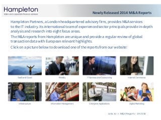 Links to -> M&A Reports - 1H 2014
Hampleton Partners, a London headquartered advisory firm, provides M&A services
to the IT industry. Its international team of experienced sector principals provide in-depth
analysis and research into eight focus areas.
The M&A reports from Hampleton are unique and provide a regular review of global
transaction data with European relevant highlights.
Click on a picture below to download one of the reports from our website:
Newly Released 2014 M&A Reports
 