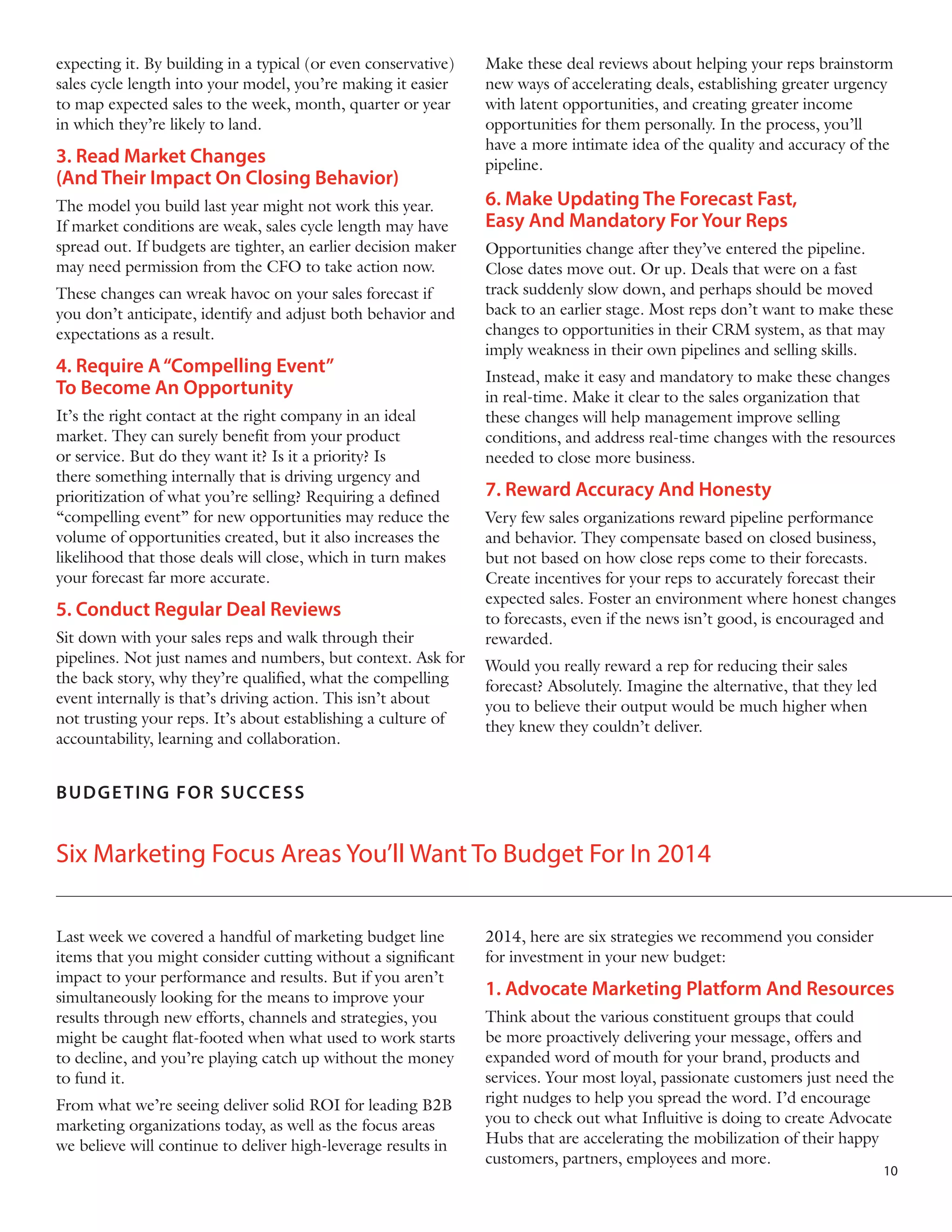 expecting it. By building in a typical (or even conservative)
sales cycle length into your model, you’re making it easier
to map expected sales to the week, month, quarter or year
in which they’re likely to land.

3. Read Market Changes
(And Their Impact On Closing Behavior)
The model you build last year might not work this year.
If market conditions are weak, sales cycle length may have
spread out. If budgets are tighter, an earlier decision maker
may need permission from the CFO to take action now.
These changes can wreak havoc on your sales forecast if
you don’t anticipate, identify and adjust both behavior and
expectations as a result.

4. Require A “Compelling Event”
To Become An Opportunity
It’s the right contact at the right company in an ideal
market. They can surely benefit from your product
or service. But do they want it? Is it a priority? Is
there something internally that is driving urgency and
prioritization of what you’re selling? Requiring a defined
“compelling event” for new opportunities may reduce the
volume of opportunities created, but it also increases the
likelihood that those deals will close, which in turn makes
your forecast far more accurate.

5. Conduct Regular Deal Reviews
Sit down with your sales reps and walk through their
pipelines. Not just names and numbers, but context. Ask for
the back story, why they’re qualified, what the compelling
event internally is that’s driving action. This isn’t about
not trusting your reps. It’s about establishing a culture of
accountability, learning and collaboration.

Make these deal reviews about helping your reps brainstorm
new ways of accelerating deals, establishing greater urgency
with latent opportunities, and creating greater income
opportunities for them personally. In the process, you’ll
have a more intimate idea of the quality and accuracy of the
pipeline.

6. Make Updating The Forecast Fast,
Easy And Mandatory For Your Reps
Opportunities change after they’ve entered the pipeline.
Close dates move out. Or up. Deals that were on a fast
track suddenly slow down, and perhaps should be moved
back to an earlier stage. Most reps don’t want to make these
changes to opportunities in their CRM system, as that may
imply weakness in their own pipelines and selling skills.
Instead, make it easy and mandatory to make these changes
in real-time. Make it clear to the sales organization that
these changes will help management improve selling
conditions, and address real-time changes with the resources
needed to close more business.

7. Reward Accuracy And Honesty
Very few sales organizations reward pipeline performance
and behavior. They compensate based on closed business,
but not based on how close reps come to their forecasts.
Create incentives for your reps to accurately forecast their
expected sales. Foster an environment where honest changes
to forecasts, even if the news isn’t good, is encouraged and
rewarded.
Would you really reward a rep for reducing their sales
forecast? Absolutely. Imagine the alternative, that they led
you to believe their output would be much higher when
they knew they couldn’t deliver.

 

B U D GE T IN G F OR SU CCESS

Six Marketing Focus Areas You’ll Want To Budget For In 2014
Last week we covered a handful of marketing budget line
items that you might consider cutting without a significant
impact to your performance and results. But if you aren’t
simultaneously looking for the means to improve your
results through new efforts, channels and strategies, you
might be caught flat-footed when what used to work starts
to decline, and you’re playing catch up without the money
to fund it.
From what we’re seeing deliver solid ROI for leading B2B
marketing organizations today, as well as the focus areas
we believe will continue to deliver high-leverage results in

2014, here are six strategies we recommend you consider
for investment in your new budget:

1. Advocate Marketing Platform And Resources
Think about the various constituent groups that could
be more proactively delivering your message, offers and
expanded word of mouth for your brand, products and
services. Your most loyal, passionate customers just need the
right nudges to help you spread the word. I’d encourage
you to check out what Influitive is doing to create Advocate
Hubs that are accelerating the mobilization of their happy
customers, partners, employees and more.

10

 