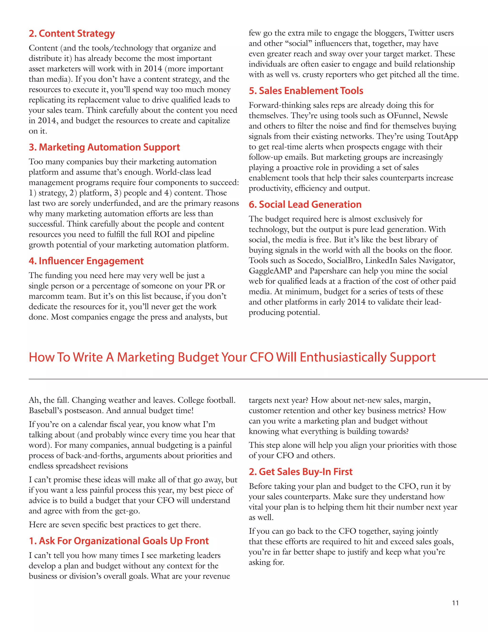 2. Content Strategy
Content (and the tools/technology that organize and
distribute it) has already become the most important
asset marketers will work with in 2014 (more important
than media). If you don’t have a content strategy, and the
resources to execute it, you’ll spend way too much money
replicating its replacement value to drive qualified leads to
your sales team. Think carefully about the content you need
in 2014, and budget the resources to create and capitalize
on it.

3. Marketing Automation Support
Too many companies buy their marketing automation
platform and assume that’s enough. World-class lead
management programs require four components to succeed:
1) strategy, 2) platform, 3) people and 4) content. Those
last two are sorely underfunded, and are the primary reasons
why many marketing automation efforts are less than
successful. Think carefully about the people and content
resources you need to fulfill the full ROI and pipeline
growth potential of your marketing automation platform.

4. Influencer Engagement
The funding you need here may very well be just a
single person or a percentage of someone on your PR or
marcomm team. But it’s on this list because, if you don’t
dedicate the resources for it, you’ll never get the work
done. Most companies engage the press and analysts, but

few go the extra mile to engage the bloggers, Twitter users
and other “social” influencers that, together, may have
even greater reach and sway over your target market. These
individuals are often easier to engage and build relationship
with as well vs. crusty reporters who get pitched all the time.

5. Sales Enablement Tools
Forward-thinking sales reps are already doing this for
themselves. They’re using tools such as OFunnel, Newsle
and others to filter the noise and find for themselves buying
signals from their existing networks. They’re using ToutApp
to get real-time alerts when prospects engage with their
follow-up emails. But marketing groups are increasingly
playing a proactive role in providing a set of sales
enablement tools that help their sales counterparts increase
productivity, efficiency and output.

6. Social Lead Generation
The budget required here is almost exclusively for
technology, but the output is pure lead generation. With
social, the media is free. But it’s like the best library of
buying signals in the world with all the books on the floor.
Tools such as Socedo, SocialBro, LinkedIn Sales Navigator,
GaggleAMP and Papershare can help you mine the social
web for qualified leads at a fraction of the cost of other paid
media. At minimum, budget for a series of tests of these
and other platforms in early 2014 to validate their leadproducing potential.

How To Write A Marketing Budget Your CFO Will Enthusiastically Support
Ah, the fall. Changing weather and leaves. College football.
Baseball’s postseason. And annual budget time!
If you’re on a calendar fiscal year, you know what I’m
talking about (and probably wince every time you hear that
word). For many companies, annual budgeting is a painful
process of back-and-forths, arguments about priorities and
endless spreadsheet revisions
I can’t promise these ideas will make all of that go away, but
if you want a less painful process this year, my best piece of
advice is to build a budget that your CFO will understand
and agree with from the get-go.
Here are seven specific best practices to get there.

1. Ask For Organizational Goals Up Front
I can’t tell you how many times I see marketing leaders
develop a plan and budget without any context for the
business or division’s overall goals. What are your revenue

targets next year? How about net-new sales, margin,
customer retention and other key business metrics? How
can you write a marketing plan and budget without
knowing what everything is building towards?
This step alone will help you align your priorities with those
of your CFO and others.

2. Get Sales Buy-In First
Before taking your plan and budget to the CFO, run it by
your sales counterparts. Make sure they understand how
vital your plan is to helping them hit their number next year
as well.
If you can go back to the CFO together, saying jointly
that these efforts are required to hit and exceed sales goals,
you’re in far better shape to justify and keep what you’re
asking for.

11

 
