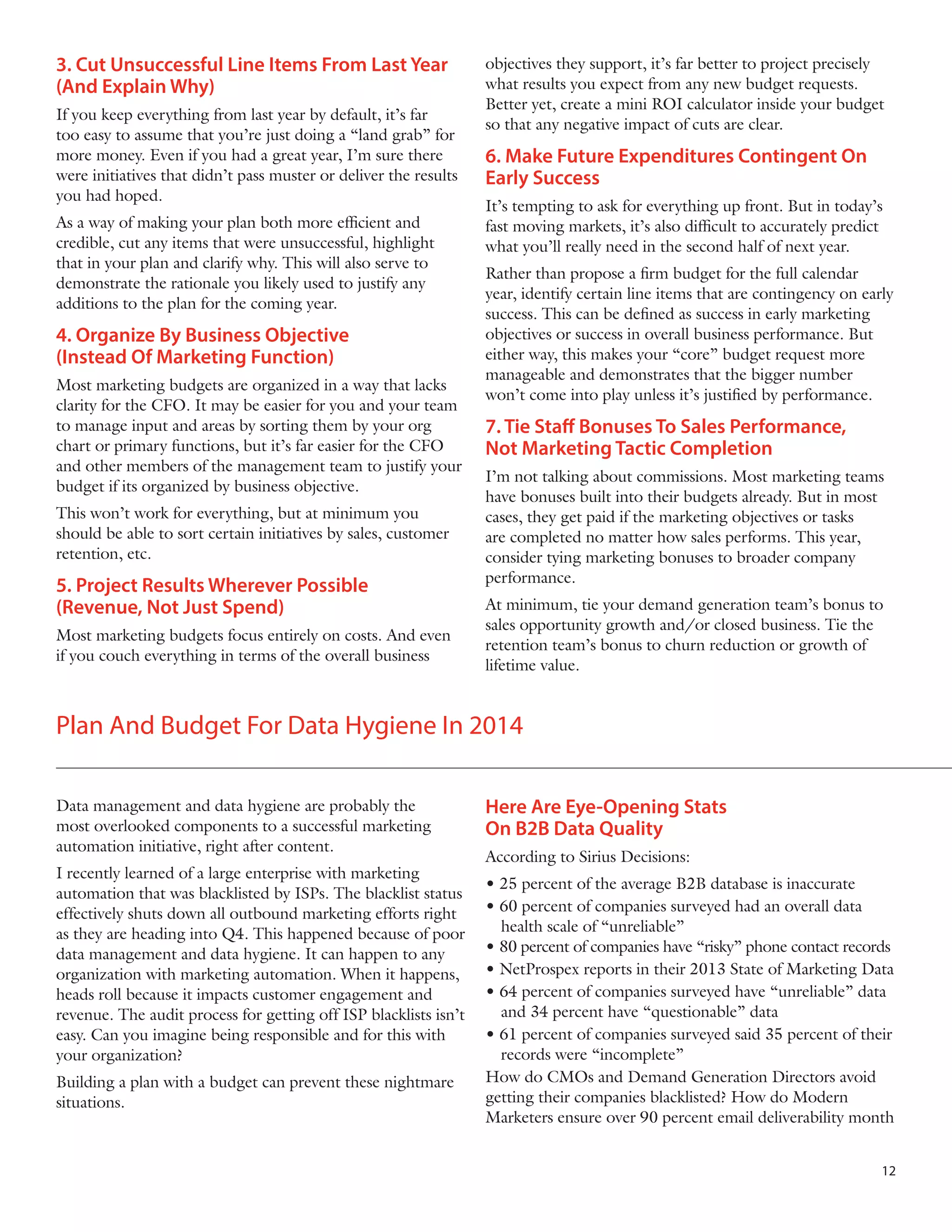 3. Cut Unsuccessful Line Items From Last Year
(And Explain Why)
If you keep everything from last year by default, it’s far
too easy to assume that you’re just doing a “land grab” for
more money. Even if you had a great year, I’m sure there
were initiatives that didn’t pass muster or deliver the results
you had hoped.
As a way of making your plan both more efficient and
credible, cut any items that were unsuccessful, highlight
that in your plan and clarify why. This will also serve to
demonstrate the rationale you likely used to justify any
additions to the plan for the coming year.

4. Organize By Business Objective
(Instead Of Marketing Function)
Most marketing budgets are organized in a way that lacks
clarity for the CFO. It may be easier for you and your team
to manage input and areas by sorting them by your org
chart or primary functions, but it’s far easier for the CFO
and other members of the management team to justify your
budget if its organized by business objective.
This won’t work for everything, but at minimum you
should be able to sort certain initiatives by sales, customer
retention, etc.

5. Project Results Wherever Possible
(Revenue, Not Just Spend)
Most marketing budgets focus entirely on costs. And even
if you couch everything in terms of the overall business

objectives they support, it’s far better to project precisely
what results you expect from any new budget requests.
Better yet, create a mini ROI calculator inside your budget
so that any negative impact of cuts are clear.

6. Make Future Expenditures Contingent On
Early Success
It’s tempting to ask for everything up front. But in today’s
fast moving markets, it’s also difficult to accurately predict
what you’ll really need in the second half of next year.
Rather than propose a firm budget for the full calendar
year, identify certain line items that are contingency on early
success. This can be defined as success in early marketing
objectives or success in overall business performance. But
either way, this makes your “core” budget request more
manageable and demonstrates that the bigger number
won’t come into play unless it’s justified by performance.

7. Tie Staff Bonuses To Sales Performance,
Not Marketing Tactic Completion
I’m not talking about commissions. Most marketing teams
have bonuses built into their budgets already. But in most
cases, they get paid if the marketing objectives or tasks
are completed no matter how sales performs. This year,
consider tying marketing bonuses to broader company
performance.
At minimum, tie your demand generation team’s bonus to
sales opportunity growth and/or closed business. Tie the
retention team’s bonus to churn reduction or growth of
lifetime value.

Plan And Budget For Data Hygiene In 2014
Data management and data hygiene are probably the
most overlooked components to a successful marketing
automation initiative, right after content.
I recently learned of a large enterprise with marketing
automation that was blacklisted by ISPs. The blacklist status
effectively shuts down all outbound marketing efforts right
as they are heading into Q4. This happened because of poor
data management and data hygiene. It can happen to any
organization with marketing automation. When it happens,
heads roll because it impacts customer engagement and
revenue. The audit process for getting off ISP blacklists isn’t
easy. Can you imagine being responsible and for this with
your organization?
Building a plan with a budget can prevent these nightmare
situations.

Here Are Eye-Opening Stats
On B2B Data Quality
According to Sirius Decisions:
• 25 percent of the average B2B database is inaccurate
• 60 percent of companies surveyed had an overall data 	 	
	 health scale of “unreliable”
• 80 percent of companies have “risky” phone contact records
• NetProspex reports in their 2013 State of Marketing Data
• 64 percent of companies surveyed have “unreliable” data 	
	 and 34 percent have “questionable” data
• 61 percent of companies surveyed said 35 percent of their 	
	 records were “incomplete”
How do CMOs and Demand Generation Directors avoid
getting their companies blacklisted? How do Modern
Marketers ensure over 90 percent email deliverability month
12

 