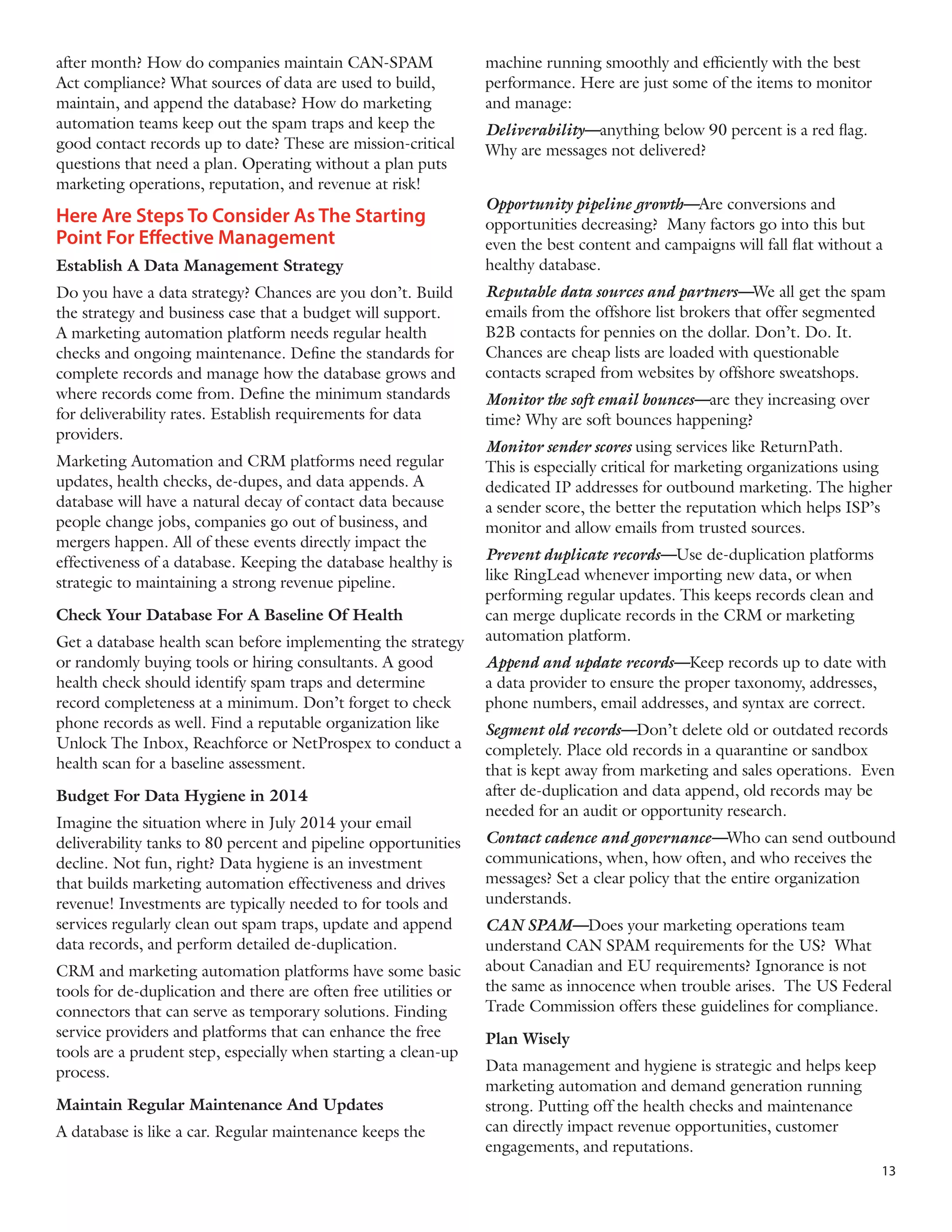 after month? How do companies maintain CAN-SPAM
Act compliance? What sources of data are used to build,
maintain, and append the database? How do marketing
automation teams keep out the spam traps and keep the
good contact records up to date? These are mission-critical
questions that need a plan. Operating without a plan puts
marketing operations, reputation, and revenue at risk!

Here Are Steps To Consider As The Starting
Point For Effective Management
Establish A Data Management Strategy
Do you have a data strategy? Chances are you don’t. Build
the strategy and business case that a budget will support.
A marketing automation platform needs regular health
checks and ongoing maintenance. Define the standards for
complete records and manage how the database grows and
where records come from. Define the minimum standards
for deliverability rates. Establish requirements for data
providers.
Marketing Automation and CRM platforms need regular
updates, health checks, de-dupes, and data appends. A
database will have a natural decay of contact data because
people change jobs, companies go out of business, and
mergers happen. All of these events directly impact the
effectiveness of a database. Keeping the database healthy is
strategic to maintaining a strong revenue pipeline.
Check Your Database For A Baseline Of Health
Get a database health scan before implementing the strategy
or randomly buying tools or hiring consultants. A good
health check should identify spam traps and determine
record completeness at a minimum. Don’t forget to check
phone records as well. Find a reputable organization like
Unlock The Inbox, Reachforce or NetProspex to conduct a
health scan for a baseline assessment.
Budget For Data Hygiene in 2014
Imagine the situation where in July 2014 your email
deliverability tanks to 80 percent and pipeline opportunities
decline. Not fun, right? Data hygiene is an investment
that builds marketing automation effectiveness and drives
revenue! Investments are typically needed to for tools and
services regularly clean out spam traps, update and append
data records, and perform detailed de-duplication.
CRM and marketing automation platforms have some basic
tools for de-duplication and there are often free utilities or
connectors that can serve as temporary solutions. Finding
service providers and platforms that can enhance the free
tools are a prudent step, especially when starting a clean-up
process.
Maintain Regular Maintenance And Updates
A database is like a car. Regular maintenance keeps the

machine running smoothly and efficiently with the best
performance. Here are just some of the items to monitor
and manage:
Deliverability—anything below 90 percent is a red flag.
Why are messages not delivered?
Opportunity pipeline growth—Are conversions and
opportunities decreasing? Many factors go into this but
even the best content and campaigns will fall flat without a
healthy database.
Reputable data sources and partners—We all get the spam
emails from the offshore list brokers that offer segmented
B2B contacts for pennies on the dollar. Don’t. Do. It.
Chances are cheap lists are loaded with questionable
contacts scraped from websites by offshore sweatshops.
Monitor the soft email bounces—are they increasing over
time? Why are soft bounces happening?
Monitor sender scores using services like ReturnPath.
This is especially critical for marketing organizations using
dedicated IP addresses for outbound marketing. The higher
a sender score, the better the reputation which helps ISP’s
monitor and allow emails from trusted sources.
Prevent duplicate records—Use de-duplication platforms
like RingLead whenever importing new data, or when
performing regular updates. This keeps records clean and
can merge duplicate records in the CRM or marketing
automation platform.
Append and update records—Keep records up to date with
a data provider to ensure the proper taxonomy, addresses,
phone numbers, email addresses, and syntax are correct.
Segment old records—Don’t delete old or outdated records
completely. Place old records in a quarantine or sandbox
that is kept away from marketing and sales operations. Even
after de-duplication and data append, old records may be
needed for an audit or opportunity research.
Contact cadence and governance—Who can send outbound
communications, when, how often, and who receives the
messages? Set a clear policy that the entire organization
understands.
CAN SPAM—Does your marketing operations team
understand CAN SPAM requirements for the US? What
about Canadian and EU requirements? Ignorance is not
the same as innocence when trouble arises. The US Federal
Trade Commission offers these guidelines for compliance.
Plan Wisely
Data management and hygiene is strategic and helps keep
marketing automation and demand generation running
strong. Putting off the health checks and maintenance
can directly impact revenue opportunities, customer
engagements, and reputations.
13

 