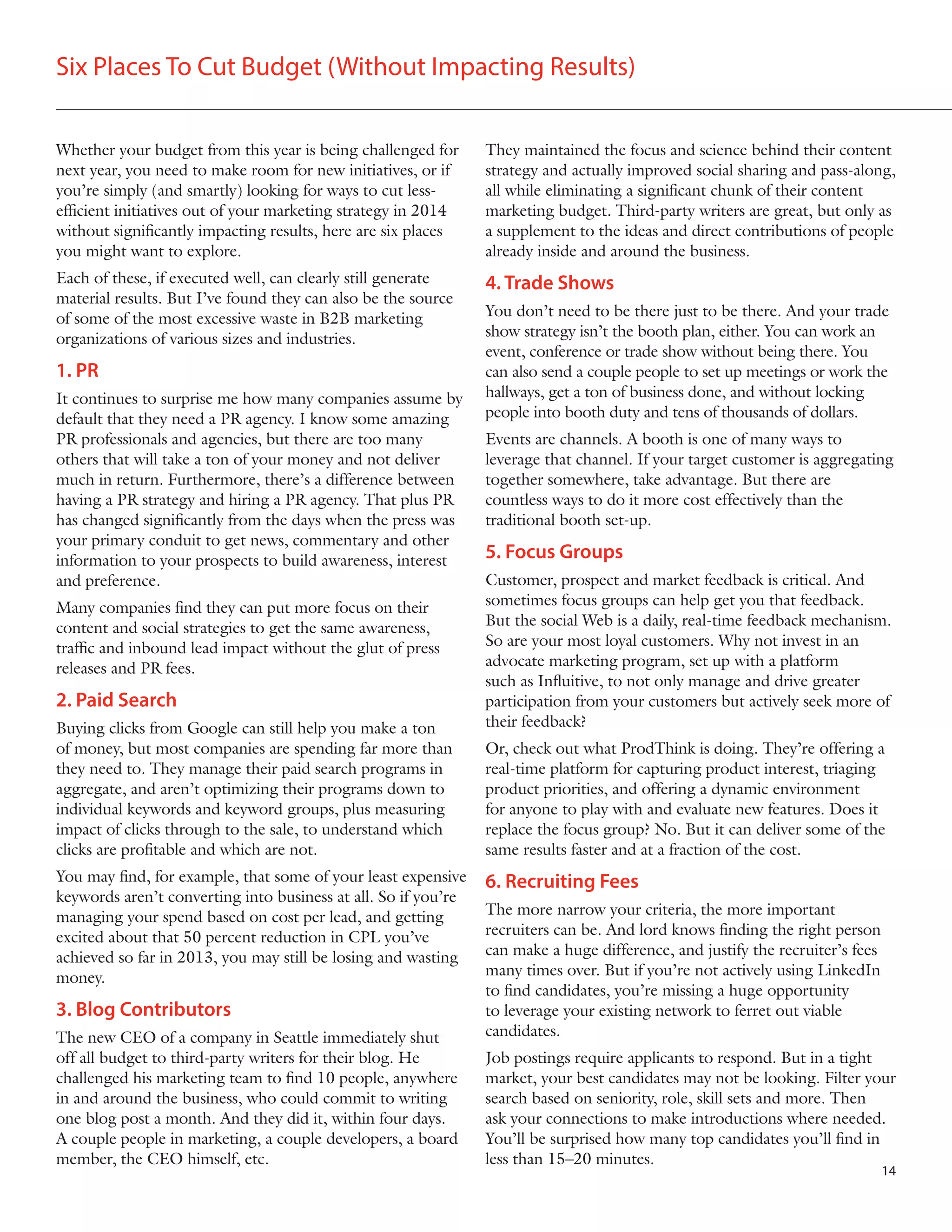 Six Places To Cut Budget (Without Impacting Results)
Whether your budget from this year is being challenged for
next year, you need to make room for new initiatives, or if
you’re simply (and smartly) looking for ways to cut lessefficient initiatives out of your marketing strategy in 2014
without significantly impacting results, here are six places
you might want to explore.

They maintained the focus and science behind their content
strategy and actually improved social sharing and pass-along,
all while eliminating a significant chunk of their content
marketing budget. Third-party writers are great, but only as
a supplement to the ideas and direct contributions of people
already inside and around the business.

Each of these, if executed well, can clearly still generate
material results. But I’ve found they can also be the source
of some of the most excessive waste in B2B marketing
organizations of various sizes and industries.

4. Trade Shows

1. PR
It continues to surprise me how many companies assume by
default that they need a PR agency. I know some amazing
PR professionals and agencies, but there are too many
others that will take a ton of your money and not deliver
much in return. Furthermore, there’s a difference between
having a PR strategy and hiring a PR agency. That plus PR
has changed significantly from the days when the press was
your primary conduit to get news, commentary and other
information to your prospects to build awareness, interest
and preference.
Many companies find they can put more focus on their
content and social strategies to get the same awareness,
traffic and inbound lead impact without the glut of press
releases and PR fees.

2. Paid Search
Buying clicks from Google can still help you make a ton
of money, but most companies are spending far more than
they need to. They manage their paid search programs in
aggregate, and aren’t optimizing their programs down to
individual keywords and keyword groups, plus measuring
impact of clicks through to the sale, to understand which
clicks are profitable and which are not.
You may find, for example, that some of your least expensive
keywords aren’t converting into business at all. So if you’re
managing your spend based on cost per lead, and getting
excited about that 50 percent reduction in CPL you’ve
achieved so far in 2013, you may still be losing and wasting
money.

3. Blog Contributors
The new CEO of a company in Seattle immediately shut
off all budget to third-party writers for their blog. He
challenged his marketing team to find 10 people, anywhere
in and around the business, who could commit to writing
one blog post a month. And they did it, within four days.
A couple people in marketing, a couple developers, a board
member, the CEO himself, etc.

You don’t need to be there just to be there. And your trade
show strategy isn’t the booth plan, either. You can work an
event, conference or trade show without being there. You
can also send a couple people to set up meetings or work the
hallways, get a ton of business done, and without locking
people into booth duty and tens of thousands of dollars.
Events are channels. A booth is one of many ways to
leverage that channel. If your target customer is aggregating
together somewhere, take advantage. But there are
countless ways to do it more cost effectively than the
traditional booth set-up.

5. Focus Groups
Customer, prospect and market feedback is critical. And
sometimes focus groups can help get you that feedback.
But the social Web is a daily, real-time feedback mechanism.
So are your most loyal customers. Why not invest in an
advocate marketing program, set up with a platform
such as Influitive, to not only manage and drive greater
participation from your customers but actively seek more of
their feedback?
Or, check out what ProdThink is doing. They’re offering a
real-time platform for capturing product interest, triaging
product priorities, and offering a dynamic environment
for anyone to play with and evaluate new features. Does it
replace the focus group? No. But it can deliver some of the
same results faster and at a fraction of the cost.

6. Recruiting Fees
The more narrow your criteria, the more important
recruiters can be. And lord knows finding the right person
can make a huge difference, and justify the recruiter’s fees
many times over. But if you’re not actively using LinkedIn
to find candidates, you’re missing a huge opportunity
to leverage your existing network to ferret out viable
candidates.
Job postings require applicants to respond. But in a tight
market, your best candidates may not be looking. Filter your
search based on seniority, role, skill sets and more. Then
ask your connections to make introductions where needed.
You’ll be surprised how many top candidates you’ll find in
less than 15–20 minutes.
14

 