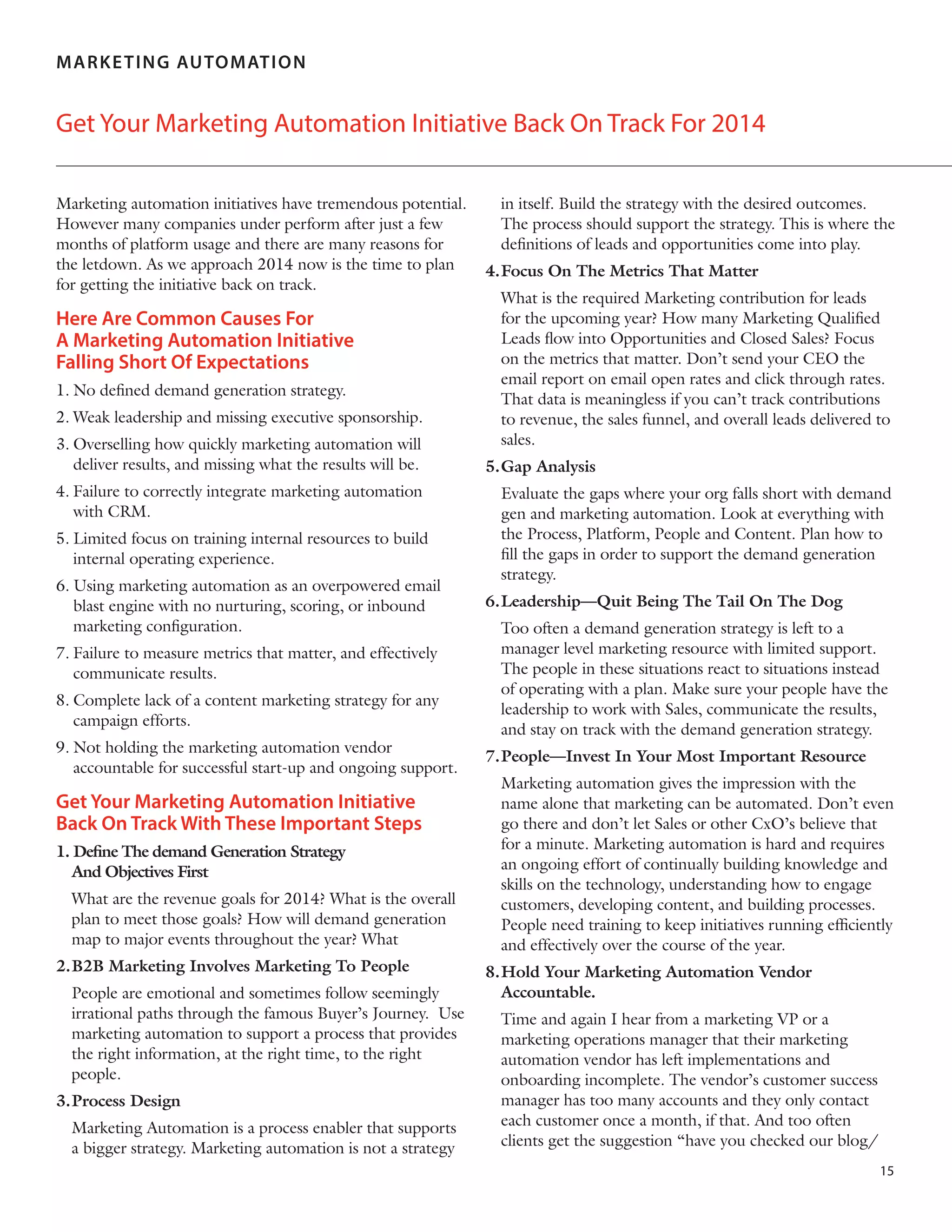  

MA R K E T IN G AUTOMATION

Get Your Marketing Automation Initiative Back On Track For 2014
Marketing automation initiatives have tremendous potential.
However many companies under perform after just a few
months of platform usage and there are many reasons for
the letdown. As we approach 2014 now is the time to plan
for getting the initiative back on track.

Here Are Common Causes For
A Marketing Automation Initiative
Falling Short Of Expectations
1.	No defined demand generation strategy.
2.	Weak leadership and missing executive sponsorship.
3.	Overselling how quickly marketing automation will
deliver results, and missing what the results will be.
4.	Failure to correctly integrate marketing automation
with CRM.
5.	Limited focus on training internal resources to build
internal operating experience.
6.	Using marketing automation as an overpowered email
blast engine with no nurturing, scoring, or inbound
marketing configuration.
7.	Failure to measure metrics that matter, and effectively
communicate results.
8.	Complete lack of a content marketing strategy for any
campaign efforts.
9.	Not holding the marketing automation vendor
accountable for successful start-up and ongoing support.

Get Your Marketing Automation Initiative
Back On Track With These Important Steps
1. Define The demand Generation Strategy
And Objectives First
	 What are the revenue goals for 2014? What is the overall
plan to meet those goals? How will demand generation
map to major events throughout the year? What
2.	 2B Marketing Involves Marketing To People
B
	 People are emotional and sometimes follow seemingly
irrational paths through the famous Buyer’s Journey. Use
marketing automation to support a process that provides
the right information, at the right time, to the right
people.
3.	Process Design
	 Marketing Automation is a process enabler that supports
a bigger strategy. Marketing automation is not a strategy

in itself. Build the strategy with the desired outcomes.
The process should support the strategy. This is where the
definitions of leads and opportunities come into play.
4.	 ocus On The Metrics That Matter
F
	 What is the required Marketing contribution for leads
for the upcoming year? How many Marketing Qualified
Leads flow into Opportunities and Closed Sales? Focus
on the metrics that matter. Don’t send your CEO the
email report on email open rates and click through rates.
That data is meaningless if you can’t track contributions
to revenue, the sales funnel, and overall leads delivered to
sales.
5.	Gap Analysis
	 Evaluate the gaps where your org falls short with demand
gen and marketing automation. Look at everything with
the Process, Platform, People and Content. Plan how to
fill the gaps in order to support the demand generation
strategy.
6.	 eadership—Quit Being The Tail On The Dog
L
	 Too often a demand generation strategy is left to a
manager level marketing resource with limited support.
The people in these situations react to situations instead
of operating with a plan. Make sure your people have the
leadership to work with Sales, communicate the results,
and stay on track with the demand generation strategy.
7.	 eople—Invest In Your Most Important Resource
P
	 Marketing automation gives the impression with the
name alone that marketing can be automated. Don’t even
go there and don’t let Sales or other CxO’s believe that
for a minute. Marketing automation is hard and requires
an ongoing effort of continually building knowledge and
skills on the technology, understanding how to engage
customers, developing content, and building processes.
People need training to keep initiatives running efficiently
and effectively over the course of the year.
8.	 old Your Marketing Automation Vendor
H
Accountable.
	 Time and again I hear from a marketing VP or a
marketing operations manager that their marketing
automation vendor has left implementations and
onboarding incomplete. The vendor’s customer success
manager has too many accounts and they only contact
each customer once a month, if that. And too often
clients get the suggestion “have you checked our blog/
15

 