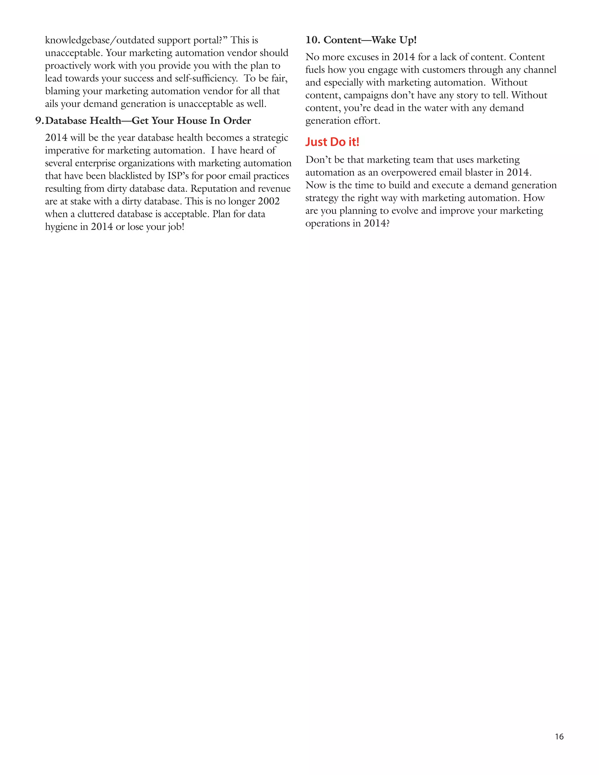 knowledgebase/outdated support portal?” This is
unacceptable. Your marketing automation vendor should
proactively work with you provide you with the plan to
lead towards your success and self-sufficiency. To be fair,
blaming your marketing automation vendor for all that
ails your demand generation is unacceptable as well.
9.	 atabase Health—Get Your House In Order
D
	 2014 will be the year database health becomes a strategic
imperative for marketing automation. I have heard of
several enterprise organizations with marketing automation
that have been blacklisted by ISP’s for poor email practices
resulting from dirty database data. Reputation and revenue
are at stake with a dirty database. This is no longer 2002
when a cluttered database is acceptable. Plan for data
hygiene in 2014 or lose your job!

10. Content—Wake Up!
No more excuses in 2014 for a lack of content. Content
fuels how you engage with customers through any channel
and especially with marketing automation. Without
content, campaigns don’t have any story to tell. Without
content, you’re dead in the water with any demand
generation effort.

Just Do it!
Don’t be that marketing team that uses marketing
automation as an overpowered email blaster in 2014.
Now is the time to build and execute a demand generation
strategy the right way with marketing automation. How
are you planning to evolve and improve your marketing
operations in 2014?

16

 