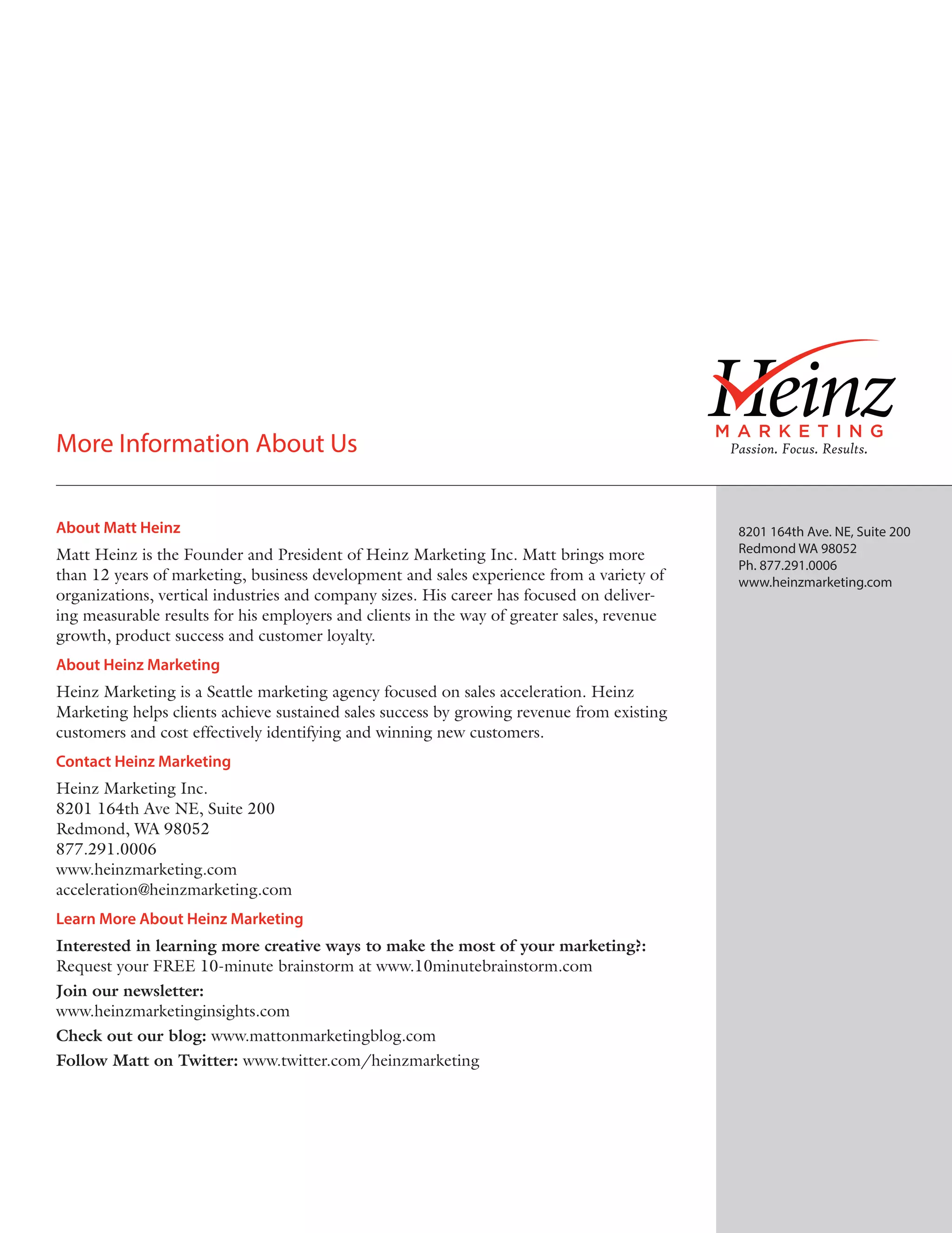 More Information About Us
About Matt Heinz
Matt Heinz is the Founder and President of Heinz Marketing Inc. Matt brings more
than 12 years of marketing, business development and sales experience from a variety of
organizations, vertical industries and company sizes. His career has focused on delivering measurable results for his employers and clients in the way of greater sales, revenue
growth, product success and customer loyalty.
About Heinz Marketing
Heinz Marketing is a Seattle marketing agency focused on sales acceleration. Heinz
Marketing helps clients achieve sustained sales success by growing revenue from existing
customers and cost effectively identifying and winning new customers.
Contact Heinz Marketing
Heinz Marketing Inc.
8201 164th Ave NE, Suite 200
Redmond, WA 98052
877.291.0006
www.heinzmarketing.com
acceleration@heinzmarketing.com
Learn More About Heinz Marketing
Interested in learning more creative ways to make the most of your marketing?:
Request your FREE 10-minute brainstorm at www.10minutebrainstorm.com
Join our newsletter:
www.heinzmarketinginsights.com
Check out our blog: www.mattonmarketingblog.com
Follow Matt on Twitter: www.twitter.com/heinzmarketing

8201 164th Ave. NE, Suite 200
Redmond WA 98052
Ph. 877.291.0006
www.heinzmarketing.com

 