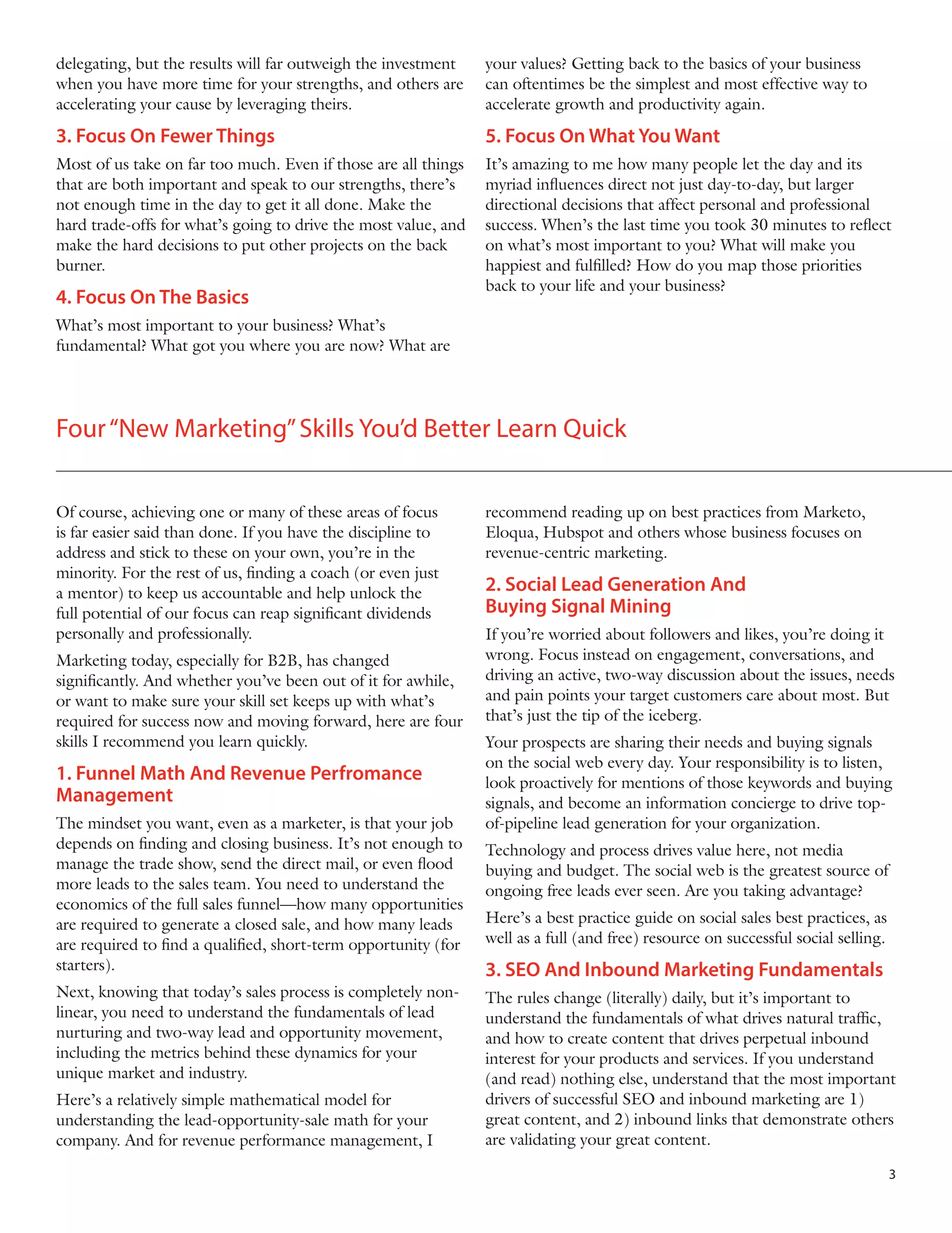 delegating, but the results will far outweigh the investment
when you have more time for your strengths, and others are
accelerating your cause by leveraging theirs.

your values? Getting back to the basics of your business
can oftentimes be the simplest and most effective way to
accelerate growth and productivity again.

3. Focus On Fewer Things

5. Focus On What You Want

Most of us take on far too much. Even if those are all things
that are both important and speak to our strengths, there’s
not enough time in the day to get it all done. Make the
hard trade-offs for what’s going to drive the most value, and
make the hard decisions to put other projects on the back
burner.

It’s amazing to me how many people let the day and its
myriad influences direct not just day-to-day, but larger
directional decisions that affect personal and professional
success. When’s the last time you took 30 minutes to reflect
on what’s most important to you? What will make you
happiest and fulfilled? How do you map those priorities
back to your life and your business?

4. Focus On The Basics
What’s most important to your business? What’s
fundamental? What got you where you are now? What are

Four “New Marketing” Skills You’d Better Learn Quick
Of course, achieving one or many of these areas of focus
is far easier said than done. If you have the discipline to
address and stick to these on your own, you’re in the
minority. For the rest of us, finding a coach (or even just
a mentor) to keep us accountable and help unlock the
full potential of our focus can reap significant dividends
personally and professionally.
Marketing today, especially for B2B, has changed
significantly. And whether you’ve been out of it for awhile,
or want to make sure your skill set keeps up with what’s
required for success now and moving forward, here are four
skills I recommend you learn quickly.

1. Funnel Math And Revenue Perfromance
Management
The mindset you want, even as a marketer, is that your job
depends on finding and closing business. It’s not enough to
manage the trade show, send the direct mail, or even flood
more leads to the sales team. You need to understand the
economics of the full sales funnel—how many opportunities
are required to generate a closed sale, and how many leads
are required to find a qualified, short-term opportunity (for
starters).
Next, knowing that today’s sales process is completely nonlinear, you need to understand the fundamentals of lead
nurturing and two-way lead and opportunity movement,
including the metrics behind these dynamics for your
unique market and industry.
Here’s a relatively simple mathematical model for
understanding the lead-opportunity-sale math for your
company. And for revenue performance management, I

recommend reading up on best practices from Marketo,
Eloqua, Hubspot and others whose business focuses on
revenue-centric marketing.

2. Social Lead Generation And
Buying Signal Mining
If you’re worried about followers and likes, you’re doing it
wrong. Focus instead on engagement, conversations, and
driving an active, two-way discussion about the issues, needs
and pain points your target customers care about most. But
that’s just the tip of the iceberg.
Your prospects are sharing their needs and buying signals
on the social web every day. Your responsibility is to listen,
look proactively for mentions of those keywords and buying
signals, and become an information concierge to drive topof-pipeline lead generation for your organization.
Technology and process drives value here, not media
buying and budget. The social web is the greatest source of
ongoing free leads ever seen. Are you taking advantage?
Here’s a best practice guide on social sales best practices, as
well as a full (and free) resource on successful social selling.

3. SEO And Inbound Marketing Fundamentals
The rules change (literally) daily, but it’s important to
understand the fundamentals of what drives natural traffic,
and how to create content that drives perpetual inbound
interest for your products and services. If you understand
(and read) nothing else, understand that the most important
drivers of successful SEO and inbound marketing are 1)
great content, and 2) inbound links that demonstrate others
are validating your great content.
3

 