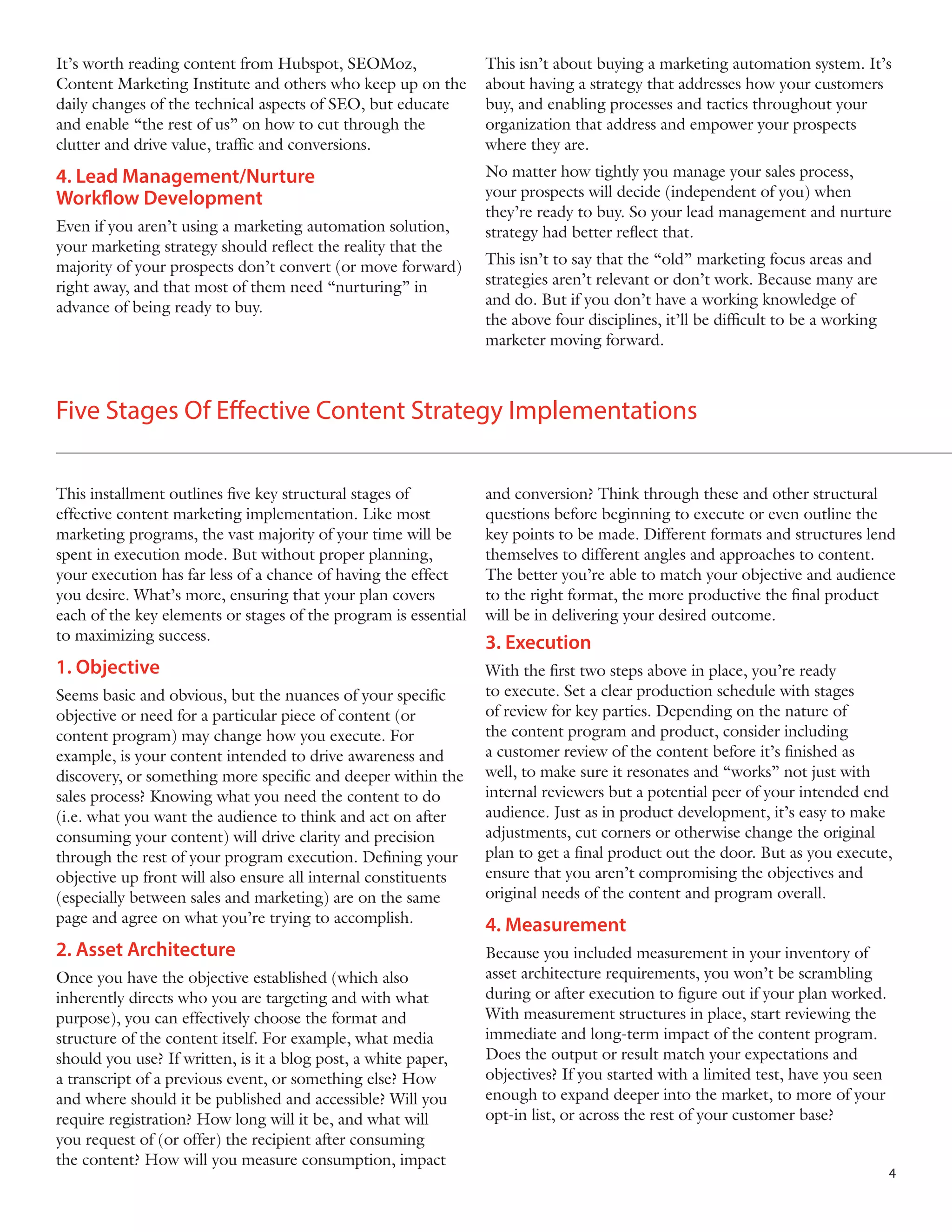 It’s worth reading content from Hubspot, SEOMoz,
Content Marketing Institute and others who keep up on the
daily changes of the technical aspects of SEO, but educate
and enable “the rest of us” on how to cut through the
clutter and drive value, traffic and conversions.

This isn’t about buying a marketing automation system. It’s
about having a strategy that addresses how your customers
buy, and enabling processes and tactics throughout your
organization that address and empower your prospects
where they are.

4. Lead Management/Nurture
Workflow Development

No matter how tightly you manage your sales process,
your prospects will decide (independent of you) when
they’re ready to buy. So your lead management and nurture
strategy had better reflect that.

Even if you aren’t using a marketing automation solution,
your marketing strategy should reflect the reality that the
majority of your prospects don’t convert (or move forward)
right away, and that most of them need “nurturing” in
advance of being ready to buy.

This isn’t to say that the “old” marketing focus areas and
strategies aren’t relevant or don’t work. Because many are
and do. But if you don’t have a working knowledge of
the above four disciplines, it’ll be difficult to be a working
marketer moving forward.

Five Stages Of Effective Content Strategy Implementations
This installment outlines five key structural stages of
effective content marketing implementation. Like most
marketing programs, the vast majority of your time will be
spent in execution mode. But without proper planning,
your execution has far less of a chance of having the effect
you desire. What’s more, ensuring that your plan covers
each of the key elements or stages of the program is essential
to maximizing success.

and conversion? Think through these and other structural
questions before beginning to execute or even outline the
key points to be made. Different formats and structures lend
themselves to different angles and approaches to content.
The better you’re able to match your objective and audience
to the right format, the more productive the final product
will be in delivering your desired outcome.

1. Objective

With the first two steps above in place, you’re ready
to execute. Set a clear production schedule with stages
of review for key parties. Depending on the nature of
the content program and product, consider including
a customer review of the content before it’s finished as
well, to make sure it resonates and “works” not just with
internal reviewers but a potential peer of your intended end
audience. Just as in product development, it’s easy to make
adjustments, cut corners or otherwise change the original
plan to get a final product out the door. But as you execute,
ensure that you aren’t compromising the objectives and
original needs of the content and program overall.

Seems basic and obvious, but the nuances of your specific
objective or need for a particular piece of content (or
content program) may change how you execute. For
example, is your content intended to drive awareness and
discovery, or something more specific and deeper within the
sales process? Knowing what you need the content to do
(i.e. what you want the audience to think and act on after
consuming your content) will drive clarity and precision
through the rest of your program execution. Defining your
objective up front will also ensure all internal constituents
(especially between sales and marketing) are on the same
page and agree on what you’re trying to accomplish.

2. Asset Architecture
Once you have the objective established (which also
inherently directs who you are targeting and with what
purpose), you can effectively choose the format and
structure of the content itself. For example, what media
should you use? If written, is it a blog post, a white paper,
a transcript of a previous event, or something else? How
and where should it be published and accessible? Will you
require registration? How long will it be, and what will
you request of (or offer) the recipient after consuming
the content? How will you measure consumption, impact

3. Execution

4. Measurement
Because you included measurement in your inventory of
asset architecture requirements, you won’t be scrambling
during or after execution to figure out if your plan worked.
With measurement structures in place, start reviewing the
immediate and long-term impact of the content program.
Does the output or result match your expectations and
objectives? If you started with a limited test, have you seen
enough to expand deeper into the market, to more of your
opt-in list, or across the rest of your customer base?
4

 
