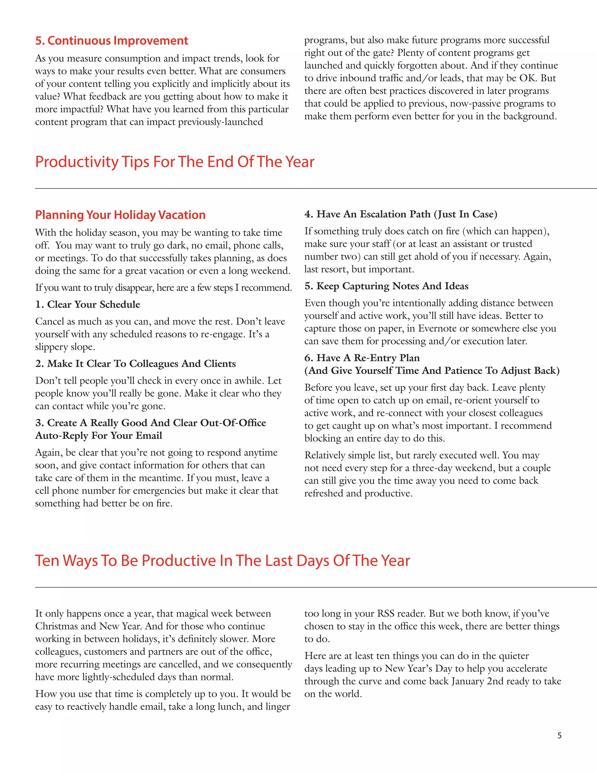 5. Continuous Improvement
As you measure consumption and impact trends, look for
ways to make your results even better. What are consumers
of your content telling you explicitly and implicitly about its
value? What feedback are you getting about how to make it
more impactful? What have you learned from this particular
content program that can impact previously-launched

programs, but also make future programs more successful
right out of the gate? Plenty of content programs get
launched and quickly forgotten about. And if they continue
to drive inbound traffic and/or leads, that may be OK. But
there are often best practices discovered in later programs
that could be applied to previous, now-passive programs to
make them perform even better for you in the background.

Productivity Tips For The End Of The Year
Planning Your Holiday Vacation

4. Have An Escalation Path (Just In Case)

With the holiday season, you may be wanting to take time
off. You may want to truly go dark, no email, phone calls,
or meetings. To do that successfully takes planning, as does
doing the same for a great vacation or even a long weekend.

If something truly does catch on fire (which can happen),
make sure your staff (or at least an assistant or trusted
number two) can still get ahold of you if necessary. Again,
last resort, but important.

If you want to truly disappear, here are a few steps I recommend.

5. Keep Capturing Notes And Ideas

1. Clear Your Schedule

Even though you’re intentionally adding distance between
yourself and active work, you’ll still have ideas. Better to
capture those on paper, in Evernote or somewhere else you
can save them for processing and/or execution later.

Cancel as much as you can, and move the rest. Don’t leave
yourself with any scheduled reasons to re-engage. It’s a
slippery slope.
2. Make It Clear To Colleagues And Clients
Don’t tell people you’ll check in every once in awhile. Let
people know you’ll really be gone. Make it clear who they
can contact while you’re gone.
3. Create A Really Good And Clear Out-Of-Office
Auto-Reply For Your Email
Again, be clear that you’re not going to respond anytime
soon, and give contact information for others that can
take care of them in the meantime. If you must, leave a
cell phone number for emergencies but make it clear that
something had better be on fire.

6. Have A Re-Entry Plan
(And Give Yourself Time And Patience To Adjust Back)
Before you leave, set up your first day back. Leave plenty
of time open to catch up on email, re-orient yourself to
active work, and re-connect with your closest colleagues
to get caught up on what’s most important. I recommend
blocking an entire day to do this.
Relatively simple list, but rarely executed well. You may
not need every step for a three-day weekend, but a couple
can still give you the time away you need to come back
refreshed and productive.

Ten Ways To Be Productive In The Last Days Of The Year
It only happens once a year, that magical week between
Christmas and New Year. And for those who continue
working in between holidays, it’s definitely slower. More
colleagues, customers and partners are out of the office,
more recurring meetings are cancelled, and we consequently
have more lightly-scheduled days than normal.
How you use that time is completely up to you. It would be
easy to reactively handle email, take a long lunch, and linger

too long in your RSS reader. But we both know, if you’ve
chosen to stay in the office this week, there are better things
to do.
Here are at least ten things you can do in the quieter
days leading up to New Year’s Day to help you accelerate
through the curve and come back January 2nd ready to take
on the world.

5

 