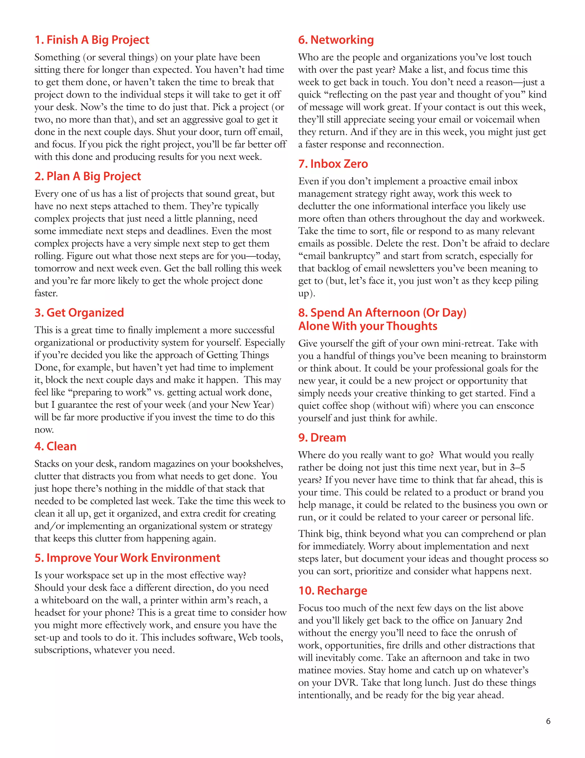 1. Finish A Big Project

6. Networking

Something (or several things) on your plate have been
sitting there for longer than expected. You haven’t had time
to get them done, or haven’t taken the time to break that
project down to the individual steps it will take to get it off
your desk. Now’s the time to do just that. Pick a project (or
two, no more than that), and set an aggressive goal to get it
done in the next couple days. Shut your door, turn off email,
and focus. If you pick the right project, you’ll be far better off
with this done and producing results for you next week.

Who are the people and organizations you’ve lost touch
with over the past year? Make a list, and focus time this
week to get back in touch. You don’t need a reason—just a
quick “reflecting on the past year and thought of you” kind
of message will work great. If your contact is out this week,
they’ll still appreciate seeing your email or voicemail when
they return. And if they are in this week, you might just get
a faster response and reconnection.

2. Plan A Big Project
Every one of us has a list of projects that sound great, but
have no next steps attached to them. They’re typically
complex projects that just need a little planning, need
some immediate next steps and deadlines. Even the most
complex projects have a very simple next step to get them
rolling. Figure out what those next steps are for you—today,
tomorrow and next week even. Get the ball rolling this week
and you’re far more likely to get the whole project done
faster.

3. Get Organized
This is a great time to finally implement a more successful
organizational or productivity system for yourself. Especially
if you’re decided you like the approach of Getting Things
Done, for example, but haven’t yet had time to implement
it, block the next couple days and make it happen. This may
feel like “preparing to work” vs. getting actual work done,
but I guarantee the rest of your week (and your New Year)
will be far more productive if you invest the time to do this
now.

4. Clean
Stacks on your desk, random magazines on your bookshelves,
clutter that distracts you from what needs to get done. You
just hope there’s nothing in the middle of that stack that
needed to be completed last week. Take the time this week to
clean it all up, get it organized, and extra credit for creating
and/or implementing an organizational system or strategy
that keeps this clutter from happening again.

5. Improve Your Work Environment
Is your workspace set up in the most effective way?
Should your desk face a different direction, do you need
a whiteboard on the wall, a printer within arm’s reach, a
headset for your phone? This is a great time to consider how
you might more effectively work, and ensure you have the
set-up and tools to do it. This includes software, Web tools,
subscriptions, whatever you need.

7. Inbox Zero
Even if you don’t implement a proactive email inbox
management strategy right away, work this week to
declutter the one informational interface you likely use
more often than others throughout the day and workweek.
Take the time to sort, file or respond to as many relevant
emails as possible. Delete the rest. Don’t be afraid to declare
“email bankruptcy” and start from scratch, especially for
that backlog of email newsletters you’ve been meaning to
get to (but, let’s face it, you just won’t as they keep piling
up).

8. Spend An Afternoon (Or Day)
Alone With your Thoughts
Give yourself the gift of your own mini-retreat. Take with
you a handful of things you’ve been meaning to brainstorm
or think about. It could be your professional goals for the
new year, it could be a new project or opportunity that
simply needs your creative thinking to get started. Find a
quiet coffee shop (without wifi) where you can ensconce
yourself and just think for awhile.

9. Dream
Where do you really want to go? What would you really
rather be doing not just this time next year, but in 3–5
years? If you never have time to think that far ahead, this is
your time. This could be related to a product or brand you
help manage, it could be related to the business you own or
run, or it could be related to your career or personal life.
Think big, think beyond what you can comprehend or plan
for immediately. Worry about implementation and next
steps later, but document your ideas and thought process so
you can sort, prioritize and consider what happens next.

10. Recharge
Focus too much of the next few days on the list above
and you’ll likely get back to the office on January 2nd
without the energy you’ll need to face the onrush of
work, opportunities, fire drills and other distractions that
will inevitably come. Take an afternoon and take in two
matinee movies. Stay home and catch up on whatever’s
on your DVR. Take that long lunch. Just do these things
intentionally, and be ready for the big year ahead.
6

 